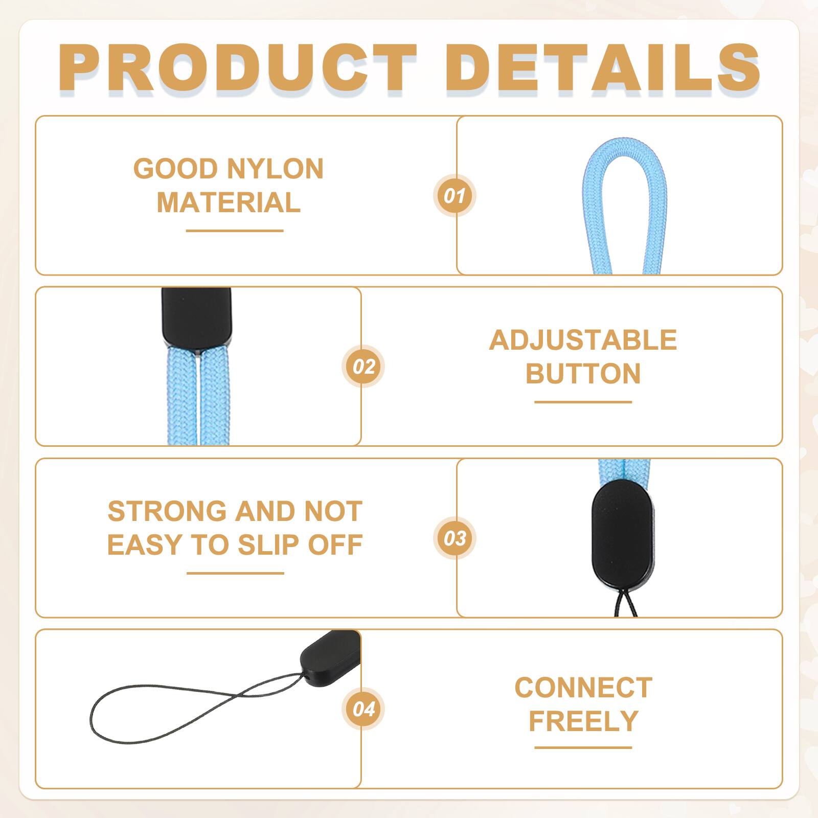 PRODUCT DETAILS

01 GOOD NYLON MATERIAL

02 ADJUSTABLE BUTTON

03 STRONG AND NOT EASY TO SLIP OFF

04 CONNECT FREELY