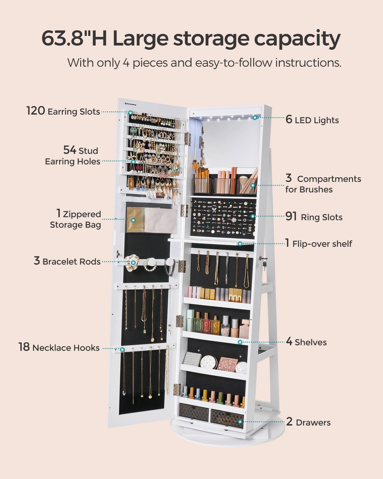 63.8"H Large storage capacity  
With only 4 pieces and easy-to-follow instructions.

- 120 Earring Slots
- 54 Stud Earring Holes
- 1 Zippered Storage Bag
- 3 Bracelet Rods
- 18 Necklace Hooks
- 6 LED Lights
- 3 Compartments for Brushes
- 91 Ring Slots
- 1 Flip-over shelf
- 4 Shelves
- 2 Drawers