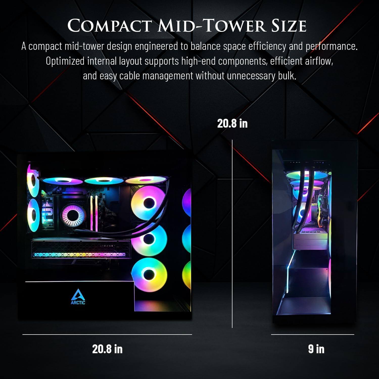 COMPACT MID-TOWER SIZE

A compact mid-tower design engineered to balance space efficiency and performance. Optimized internal layout supports high-end components, efficient airflow, and easy cable management without unnecessary bulk.

20.8 in
20.8 in
9 in