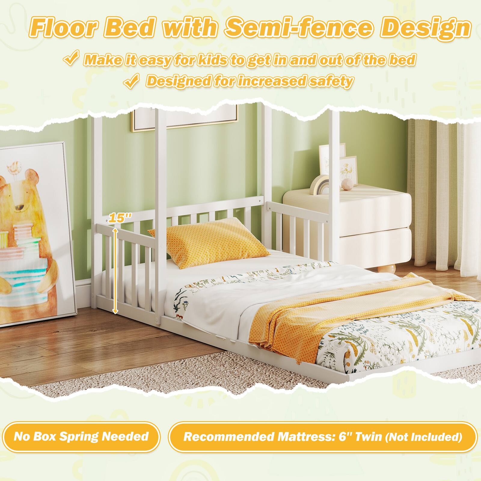 Floor Bed with Semi-fence Design

- Make it easy for kids to get in and out of the bed
- Designed for increased safety

15"

No Box Spring Needed

Recommended Mattress: 6" Twin (Not Included)