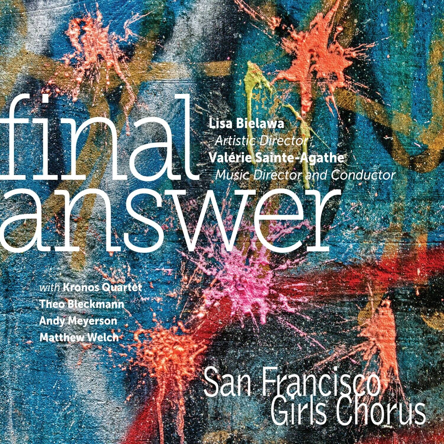 Lisa Bielawa  
Artistic Director  
Valérie Sainte-Agathe  
Music Director and Conductor  

final answer  

with Kronos Quartet  
Theo Bleckmann  
Andy Meyerson  
Matthew Welch  

San Francisco Girls Chorus