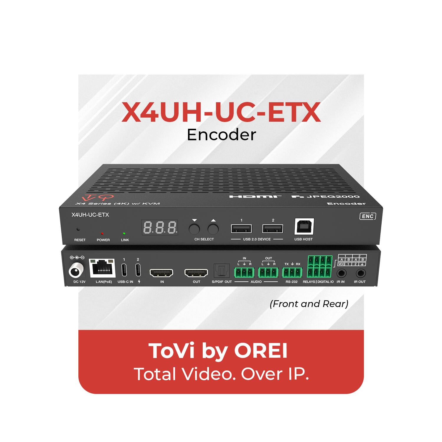 X4UH-UC-ETX Encoder

X4UH-UC-ETX

HOMI™ H.264 JPEG2000 Encoder

8.8.8.

ENC

(Front and Rear)

DC 12V

LAN/POE

USB-C IN

IN

OUT

S/PDIF OUT

CH SELECT

RESET

POWER

LINK

USB 2.0 DEVICE

USB HOST

AUDIO

RF OUT

R

L

TX

RX

RS-232

RELAYS

DIGITAL IO

IR IN

IR OUT

ToVi by OREI

Total Video. Over IP.
