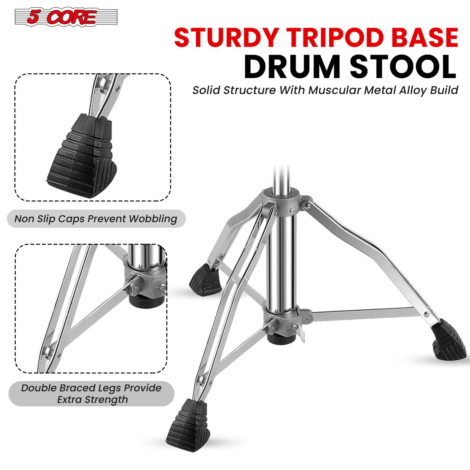 5 CORE STURDY TRIPOD BASE DRUM STOOL  
Solid Structure With Muscular Metal Alloy Build  

- Non Slip Caps Prevent Wobbling  
- Double Braced Legs Provide Extra Strength