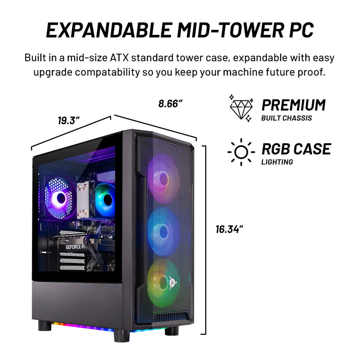 EXPANDABLE MID-TOWER PC Built in a mid-size ATX standard tower case, expandable with easy upgrade compatibility so you keep your machine future-proof. 19.3" 8.66" PREMIUM BUILT CHASSIS RGB CASE LIGHTING 16.34" GEFORCE RTX 2080