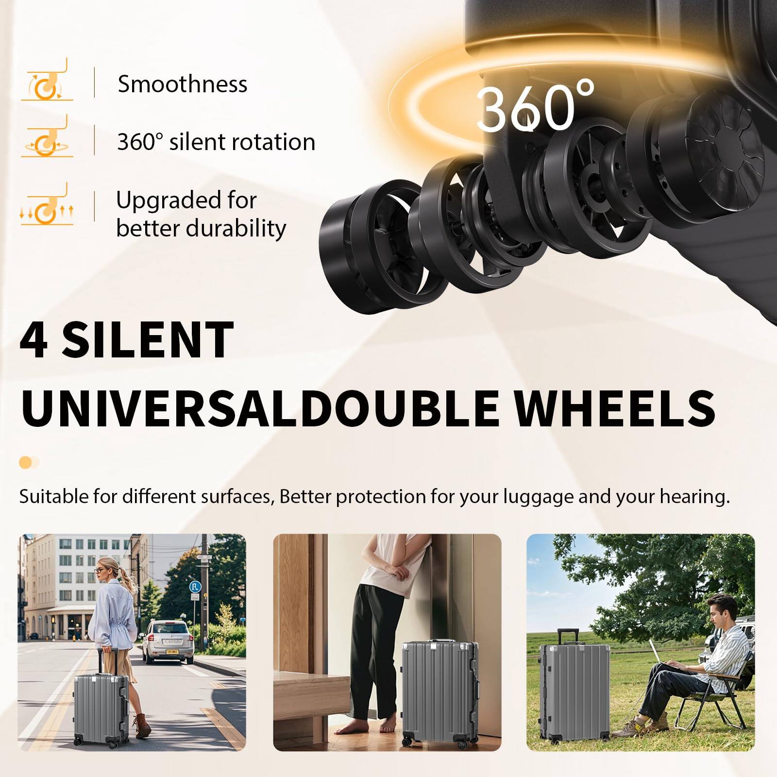 C. Smoothness  
360° silent rotation  
Upgraded for better durability  

4 SILENT UNIVERSAL DOUBLE WHEELS  
Suitable for different surfaces, Better protection for your luggage and your hearing.