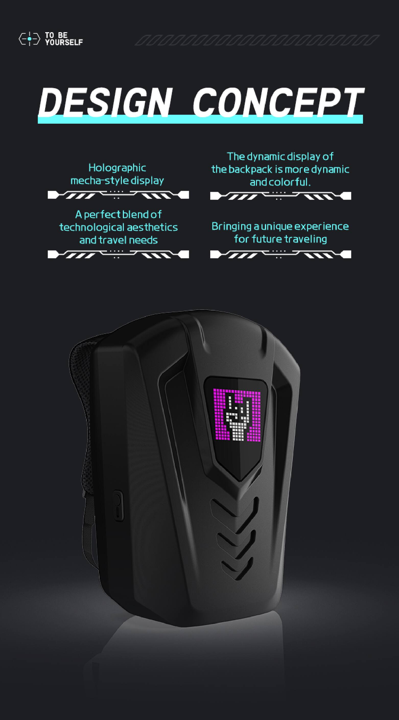 TO BE YOURSELF

DESIGN CONCEPT

- Holographic mecha-style display
- The dynamic display of the backpack is more dynamic and colorful.
- A perfect blend of technological aesthetics and travel needs
- Bringing a unique experience for future traveling