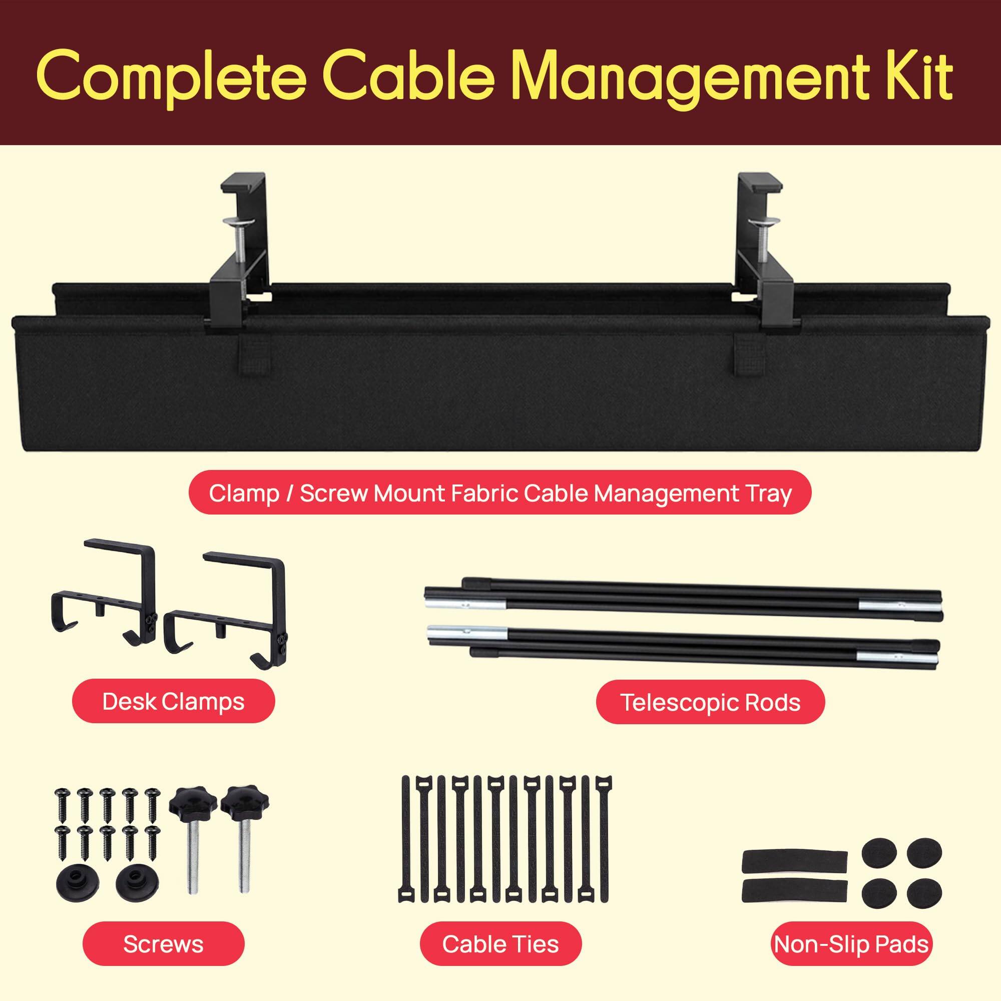 Complete Cable Management Kit

- Clamp / Screw Mount Fabric Cable Management Tray
- Desk Clamps
- Telescopic Rods
- Screws
- Cable Ties
- Non-Slip Pads