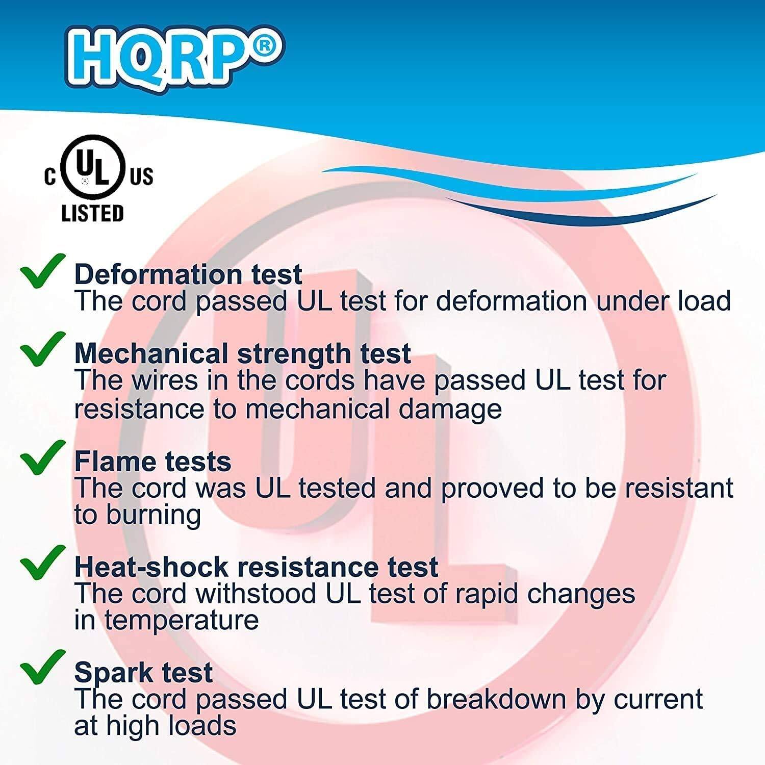 HQRP®

C UL US LISTED

- Deformation test
  The cord passed UL test for deformation under load

- Mechanical strength test
  The wires in the cords have passed UL test for resistance to mechanical damage

- Flame tests
  The cord was UL tested and proved to be resistant to burning

- Heat-shock resistance test
  The cord withstood UL test of rapid changes in temperature

- Spark test
  The cord passed UL test of breakdown by current at high loads