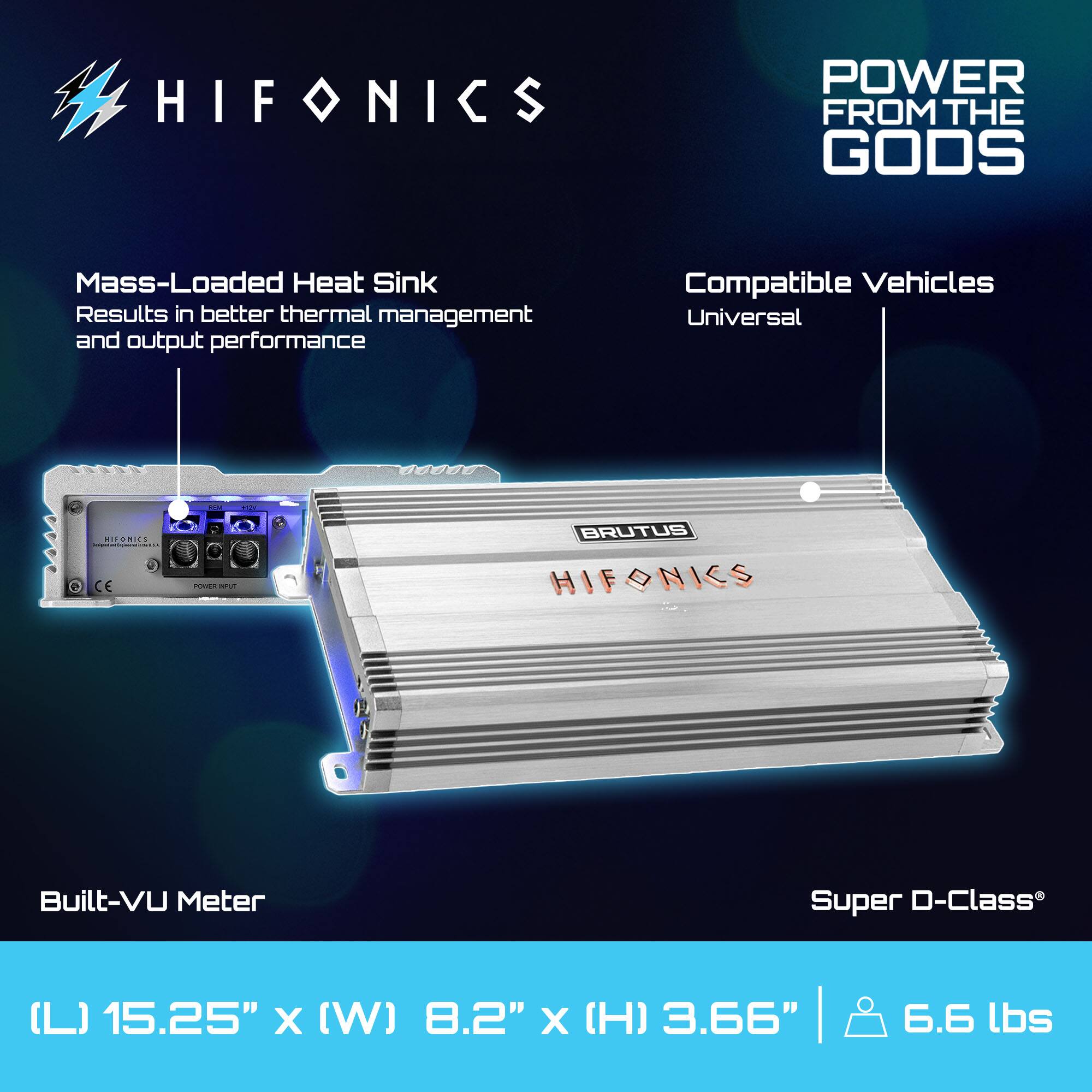 HIFONICS  
POWER FROM THE GODS  

Mass-Loaded Heat Sink  
Results in better thermal management and output performance  

Compatible Vehicles  
Universal  

Built-VU Meter  

Super D-Class®  

(L) 15.25" x (W) 8.2" x (H) 3.66" | 6.6 lbs