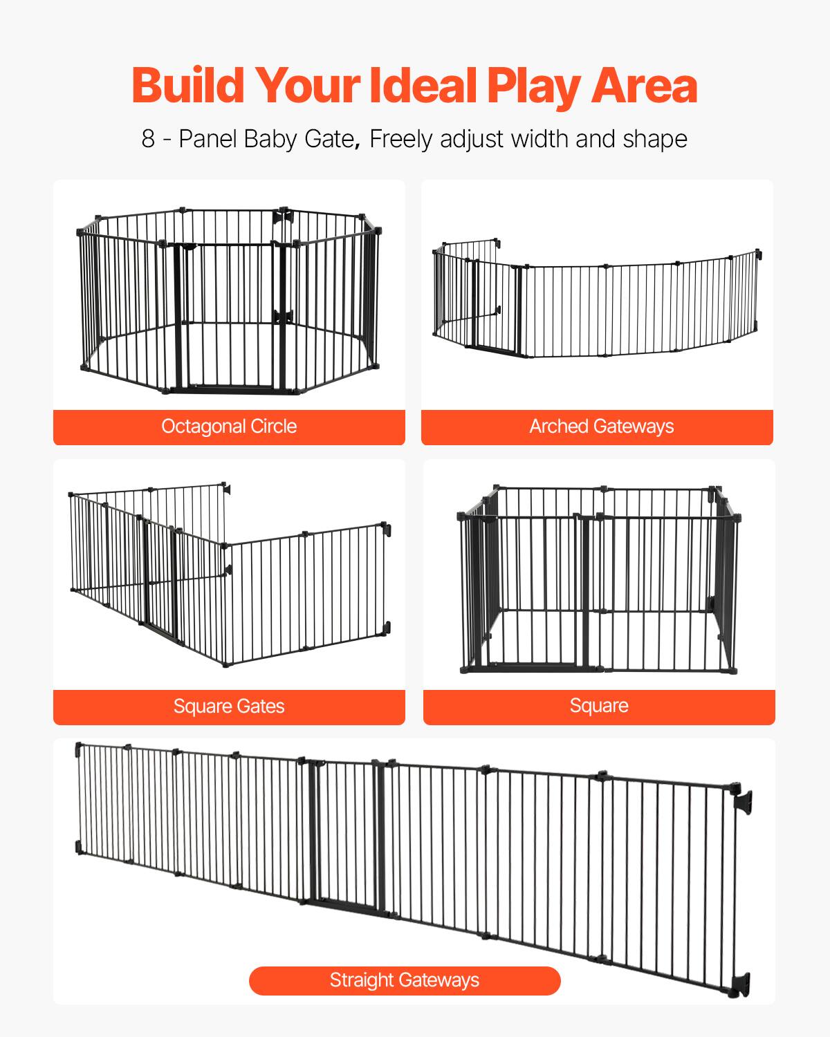 Build Your Ideal Play Area

8-Panel Baby Gate, Freely adjust width and shape

- Octagonal Circle
- Arched Gateways
- Square Gates
- Square
- Straight Gateways