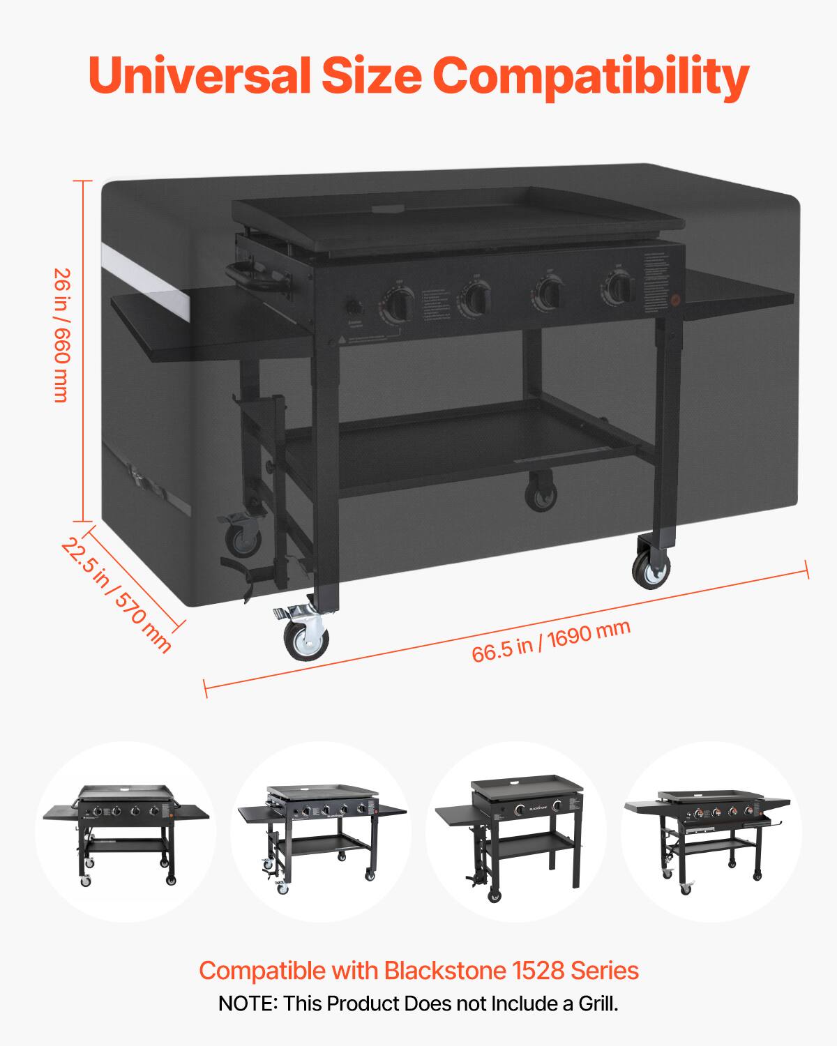 Universal Size Compatibility

26 in / 660 mm  
22.5 in / 570 mm  
66.5 in / 1690 mm  

Compatible with Blackstone 1528 Series  

NOTE: This Product Does not Include a Grill.
