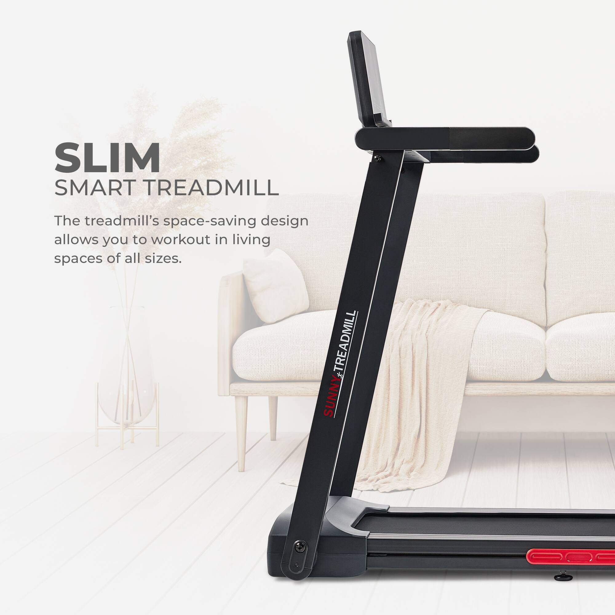 SLIM SMART TREADMILL
The treadmill's space-saving design allows you to workout in living spaces of all sizes.
TREADMILL SUNNY