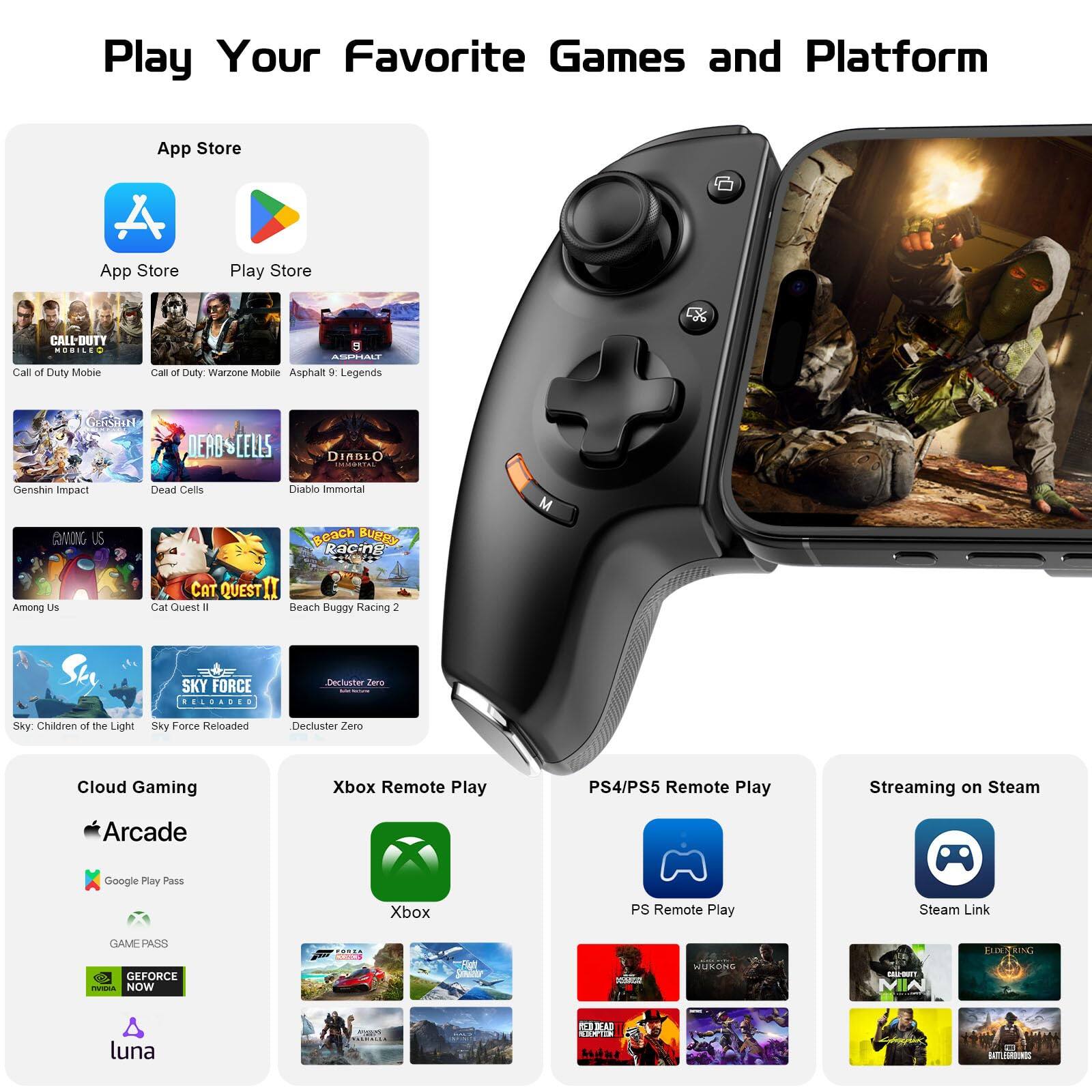Play Your Favorite Games and Platform

App Store
- App Store
- Play Store

Games:
- Call of Duty Mobile
- Call of Duty: Warzone Mobile
- Asphalt 9: Legends
- Genshin Impact
- Dead Cells
- Diablo Immortal
- Among Us
- Cat Quest II
- Beach Buggy Racing 2
- Sky: Children of the Light
- Sky Force Reloaded
- Deccluster Zero

Cloud Gaming:
- Apple Arcade
- Google Play Pass
- Xbox Game Pass
- GeForce NOW
- Luna

Xbox Remote Play
PS4/PS5 Remote Play
Streaming on Steam

- PS Remote Play
- Steam Link