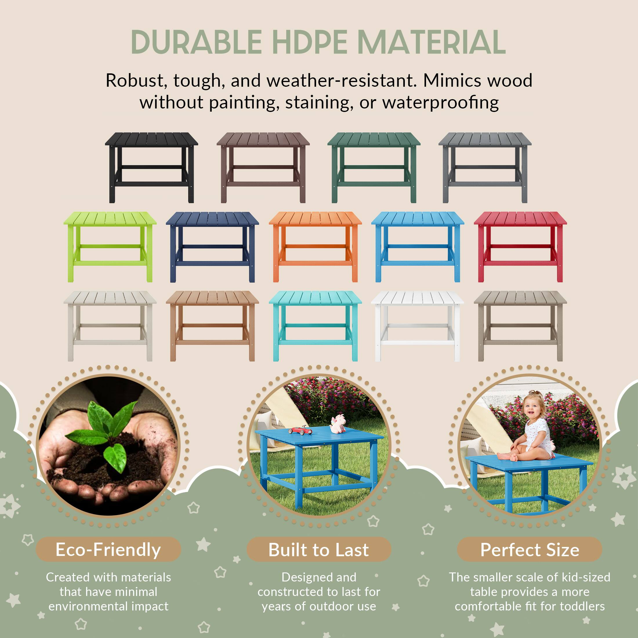 DURABLE HDPE MATERIAL

Robust, tough, and weather-resistant. Mimics wood without painting, staining, or waterproofing

Eco-Friendly
Created with materials that have minimal environmental impact

Built to Last
Designed and constructed to last for years of outdoor use

Perfect Size
The smaller scale of kid-sized table provides a more comfortable fit for toddlers