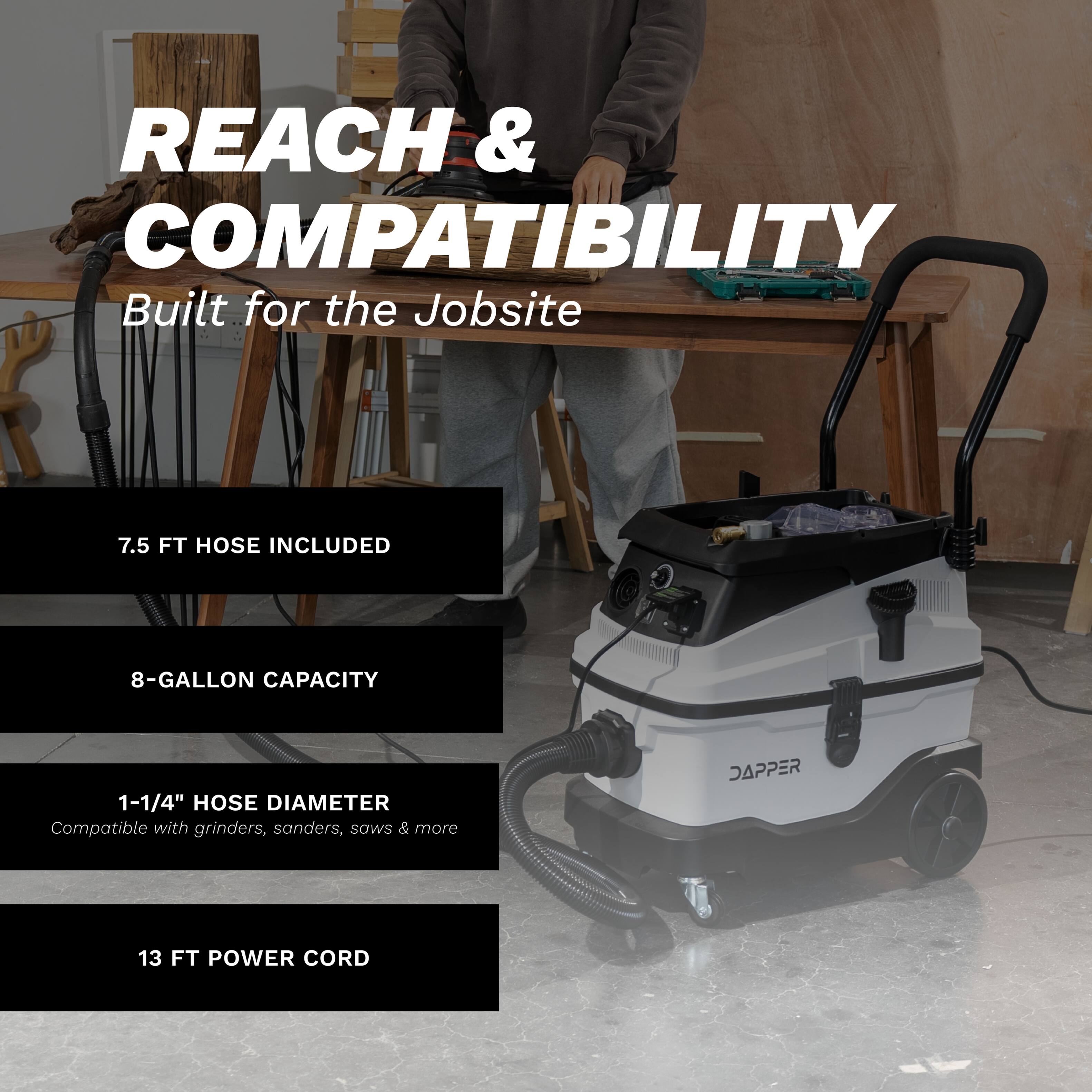 REACH & COMPATIBILITY  
Built for the Jobsite  

7.5 FT HOSE INCLUDED  
8-GALLON CAPACITY  
1-1/4" HOSE DIAMETER  
Compatible with grinders, sanders, saws & more  
13 FT POWER CORD