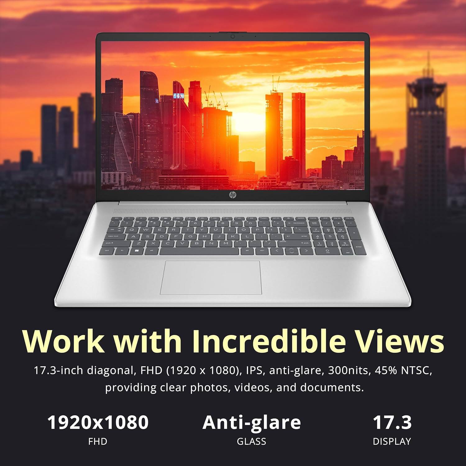 1920x1080, Anti-glare, FHD, GLASS, 17.3 DISPLAY, Work with Incredible Views, 17.3-inch diagonal, FHD (1920 X 1080), IPS, anti-glare, 300nits, 45% NTSC, providing clear photos, videos, and documents.