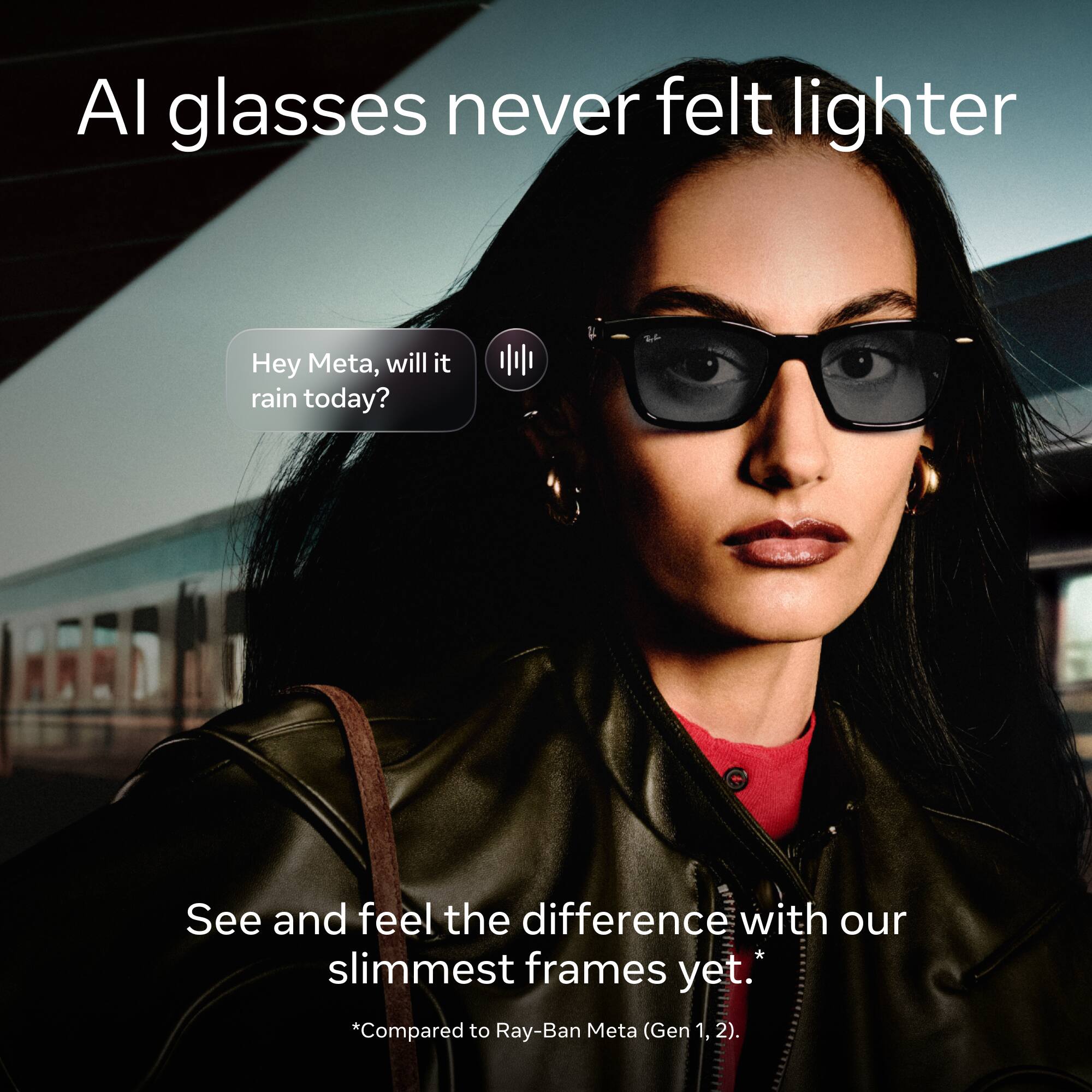 AI glasses never felt lighter

Hey Meta, will it rain today?

See and feel the difference with our slimmest frames yet. *Compared to Ray-Ban Meta (Gen 1, 2).