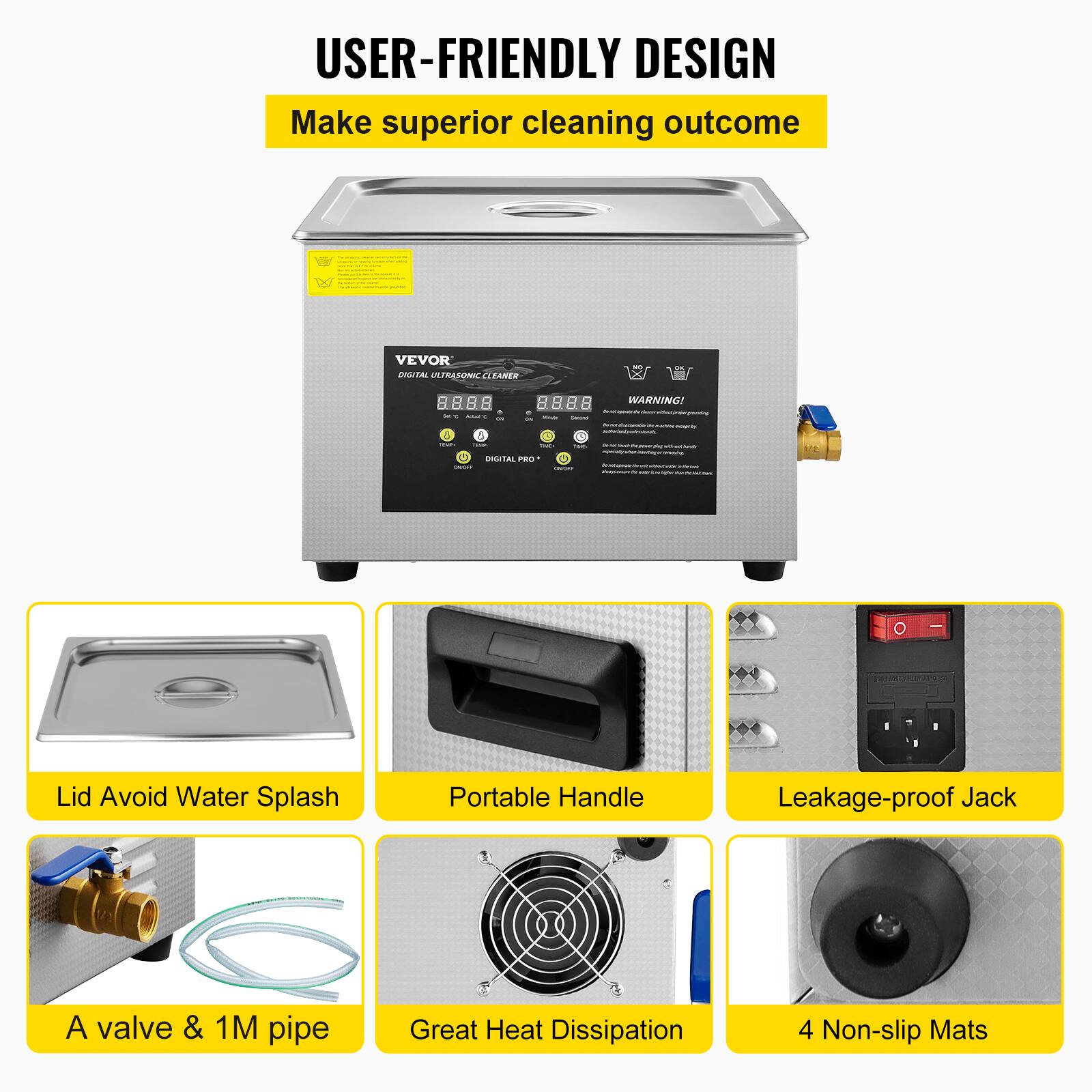 USER-FRIENDLY DESIGN  
Make superior cleaning outcome

VEVOR DIGITAL ULTRASONIC CLEANER

WARNING!  
- 50

Lid Avoid Water Splash  
Portable Handle  
Leakage-proof Jack  
A valve & 1M pipe  
Great Heat Dissipation  
4 Non-slip Mats