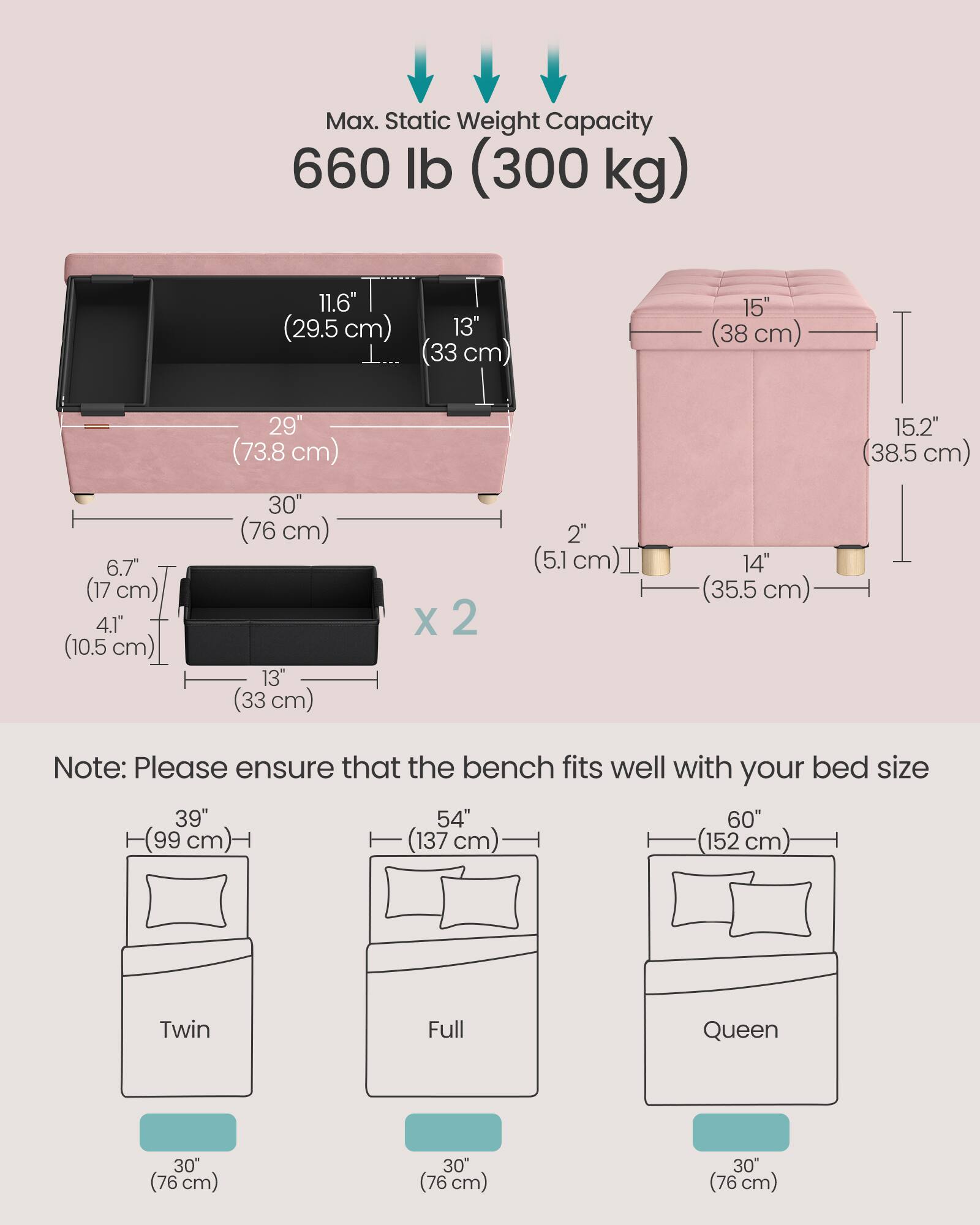 Max. Static Weight Capacity: 660 lb (300 kg)

Dimensions:
- 11.6" (29.5 cm)
- 29" (73.8 cm)
- 13" (33 cm)
- 15" (38 cm)
- 15.2" (38.5 cm)
- 6.7" (17 cm)
- 4.1" (10.5 cm)
- 30" (76 cm)
- 13" (33 cm)
- 2" (5.1 cm)
- 14" (35.5 cm)

Note: Please ensure that the bench fits well with your bed size
- Twin: 39" (99 cm)
- Full: 54" (137 cm)
- Queen: 60" (152 cm)
- 30" (76 cm)