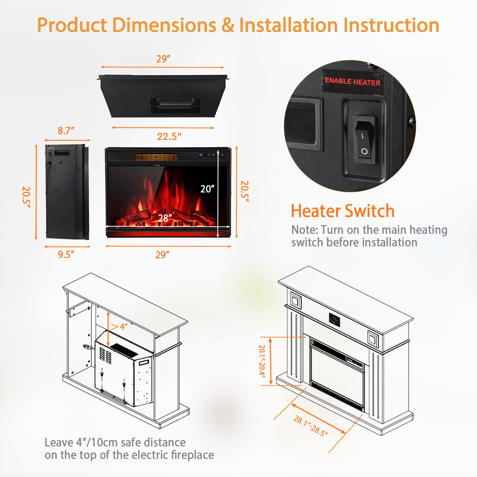 **Product Dimensions & Installation Instruction**

- **Dimensions:**
  - Width: 29"
  - Depth: 22.5"
  - Height: 20.5"
  - Front Depth: 20"
  - Back Depth: 9.5"
  - Width of Firebox: 28"
  - Height of Firebox: 20"

- **Heater Switch:**
  - Note: Turn on the main heating switch before installation.

- **Installation:**
  - Leave 4"/10cm safe distance on the top of the electric fireplace.
  - Dimensions of the fireplace unit: 28.1"-28.5" (width) x 20.1"-20.4" (height).