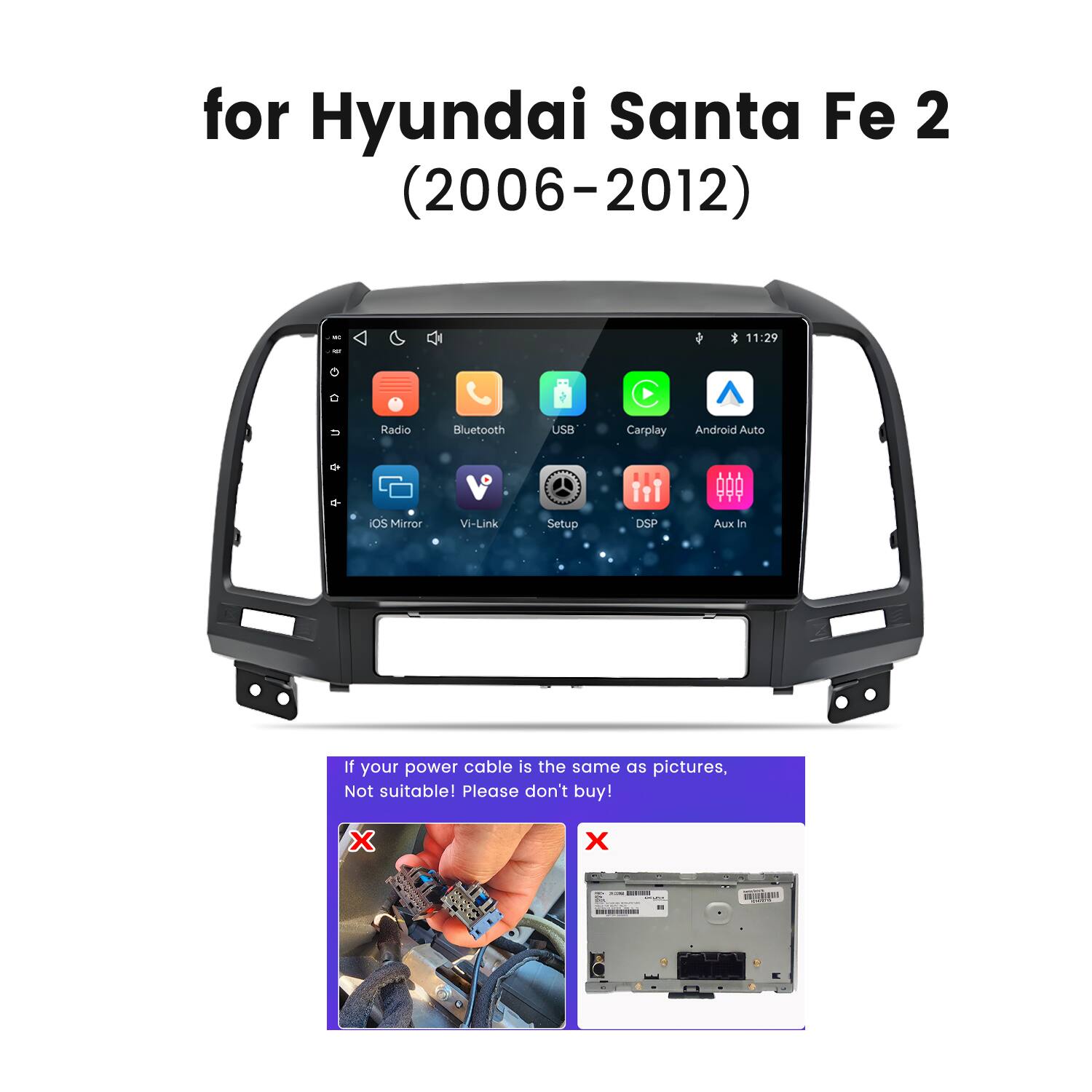 for Hyundai Santa Fe 2 (2006-2012)

- Radio
- Bluetooth
- USB
- Carplay
- Android Auto
- iOS Mirror
- Vi-Link
- Setup
- DSP
- Aux In

If your power cable is the same as pictures, Not suitable! Please don't buy!