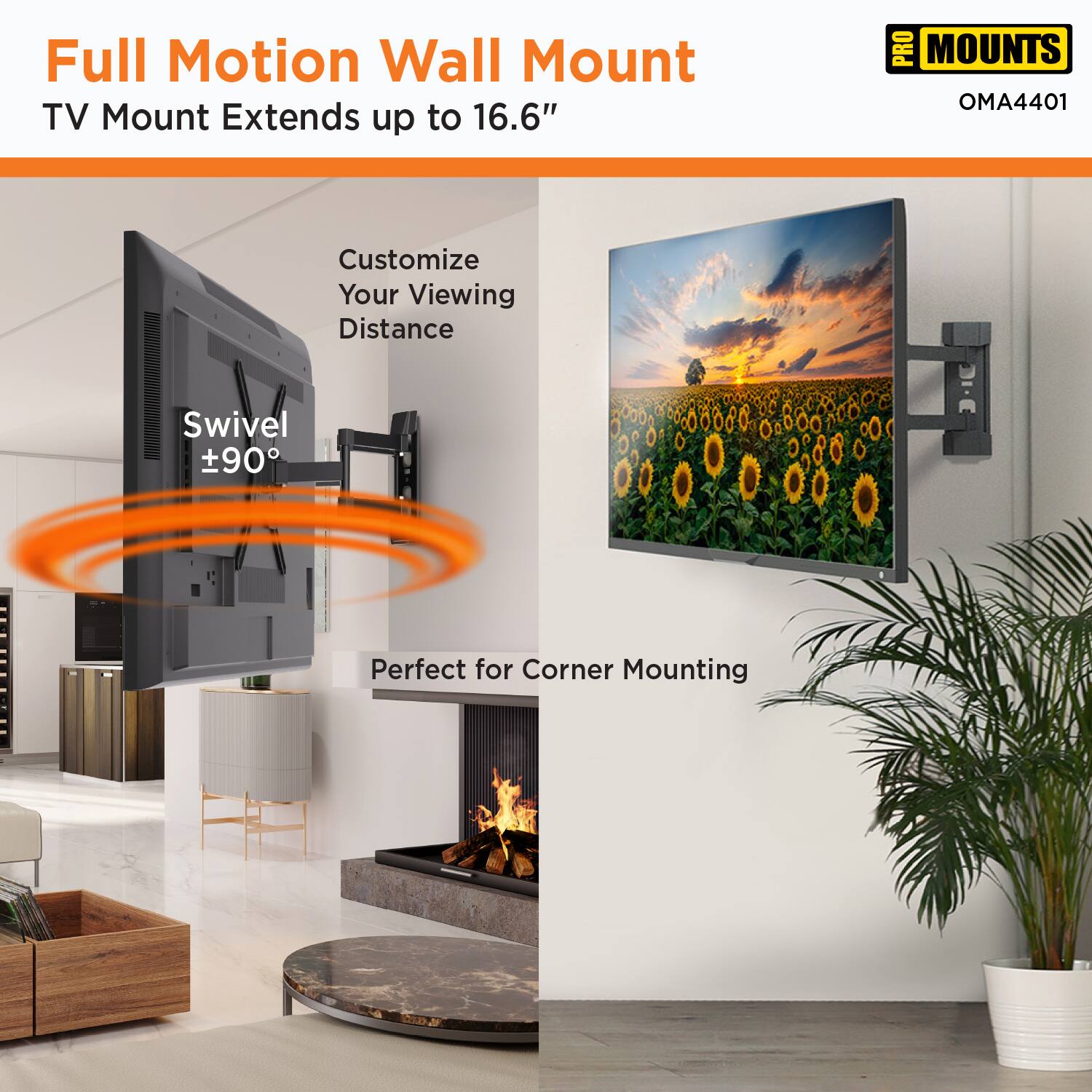 Full Motion Wall Mount  
TV Mount Extends up to 16.6"  

Customize Your Viewing Distance  

Swivel ±90°  

Perfect for Corner Mounting  

PRO MOUNTS  
OMA4401