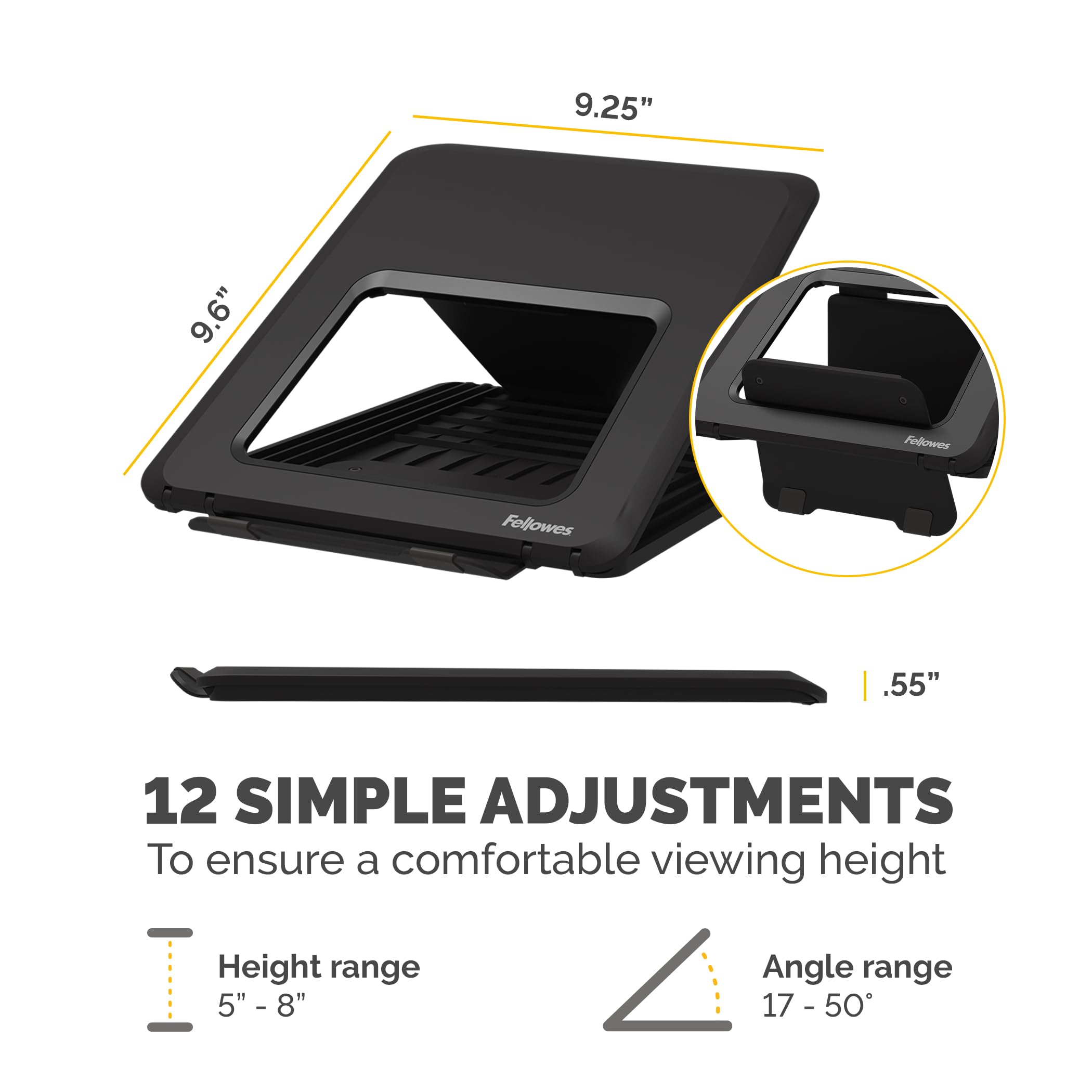9.25" 9.6" Fellowes .55" 12 SIMPLE ADJUSTMENTS To ensure a comfortable viewing height Height range 5" - 8" Angle range 17 - 50°