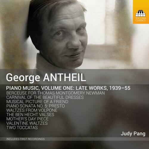 George ANTHEIL

PIANO MUSIC, VOLUME ONE: LATE WORKS, 1939-55

- BERCEUSE FOR THOMAS MONTGOMERY NEWMAN
- CARNIVAL OF THE BEAUTIFUL DRESSES
- MUSICAL PICTURE OF A FRIEND
- PIANO SONATA NO. 5: PRESTO
- WALTZES FROM VOLPONE
- THE BEN HECHT VALES
- MOTHER'S DAY PIECE
- VALENTINE WALTZES
- TWO TOCCATAS

Judy Pang

INCLUDES FIRST RECORDINGS