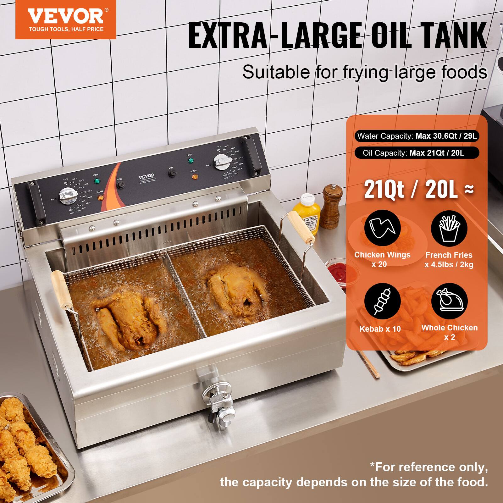 VEVOR TOUGH TOOLS, HALF PRICE

EXTRA-LARGE OIL TANK
Suitable for frying large foods

Water Capacity: Max 30.6Qt / 29L
Oil Capacity: Max 21Qt / 20L

21Qt / 20L ≈

Chicken Wings x 20
French Fries x 4.5lbs / 2kg
Kebab x 10
Whole Chicken x 2

*For reference only, the capacity depends on the size of the food.