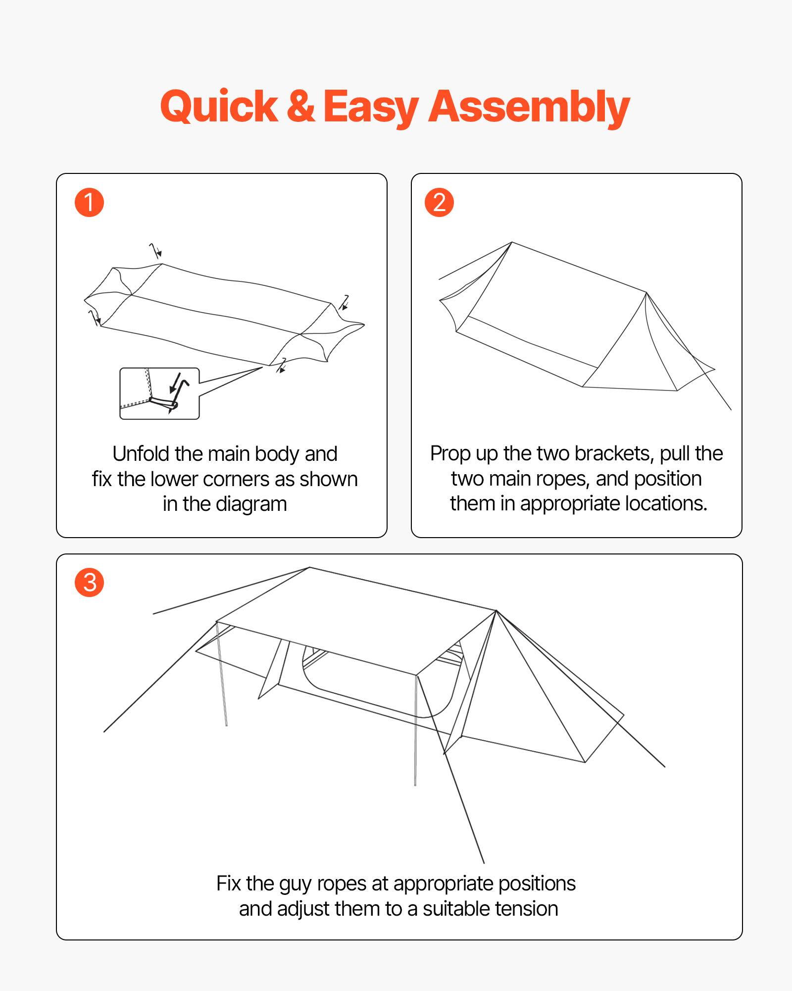 Quick & Easy Assembly

1. Unfold the main body and fix the lower corners as shown in the diagram.

2. Prop up the two brackets, pull the two main ropes, and position them in appropriate locations.

3. Fix the guy ropes at appropriate positions and adjust them to a suitable tension.