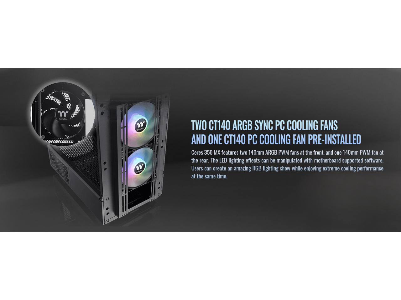 7 TWO CT140 ARGB SYNC PC COOLING FANS AND ONE CT140 PC COOLING FAN PRE-INSTALLED

Ceres 350 MX features two 140mm ARGB PWM fans at the front, and one 140mm PWM fan at the rear. The LED lighting effects can be manipulated with motherboard supported software. Users can create an amazing RGB lighting show while enjoying extreme cooling performance at the same time.