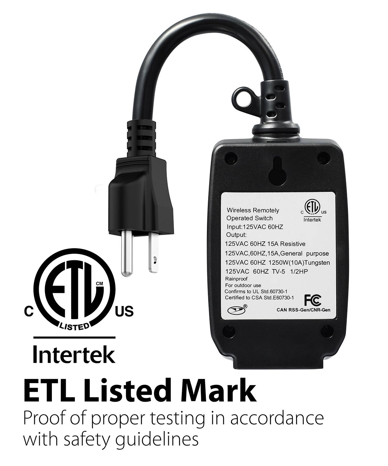 Wireless Remotely Operated Switch
Intertek
Input:125VAC 60HZ
Output: 125VAC 60HZ 15A Resistive
125VAC, 60HZ, 15A, General purpose
125VAC 60HZ 1250W(10A)Tungsten
125VAC 60HZ TV-5 1/2HP
Rainproof
CM
For outdoor use
CTD US
Confirms Certified to to CSA Std.60730-1 Std.E60730-1
CAN RSS-Gen/CNR-Gen
FC
LISTED
Intertek
ETL Listed Mark
Proof of proper testing in accordance with safety guidelines