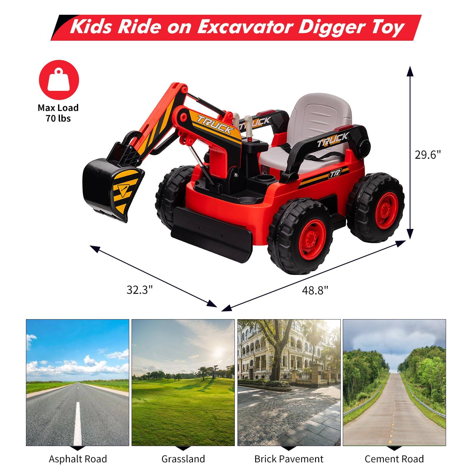 Kids Ride on Excavator Digger Toy

Max Load 70 lbs

- 29.6" (height)
- 32.3" (width)
- 48.8" (length)

Asphalt Road  
Grassland  
Brick Pavement  
Cement Road