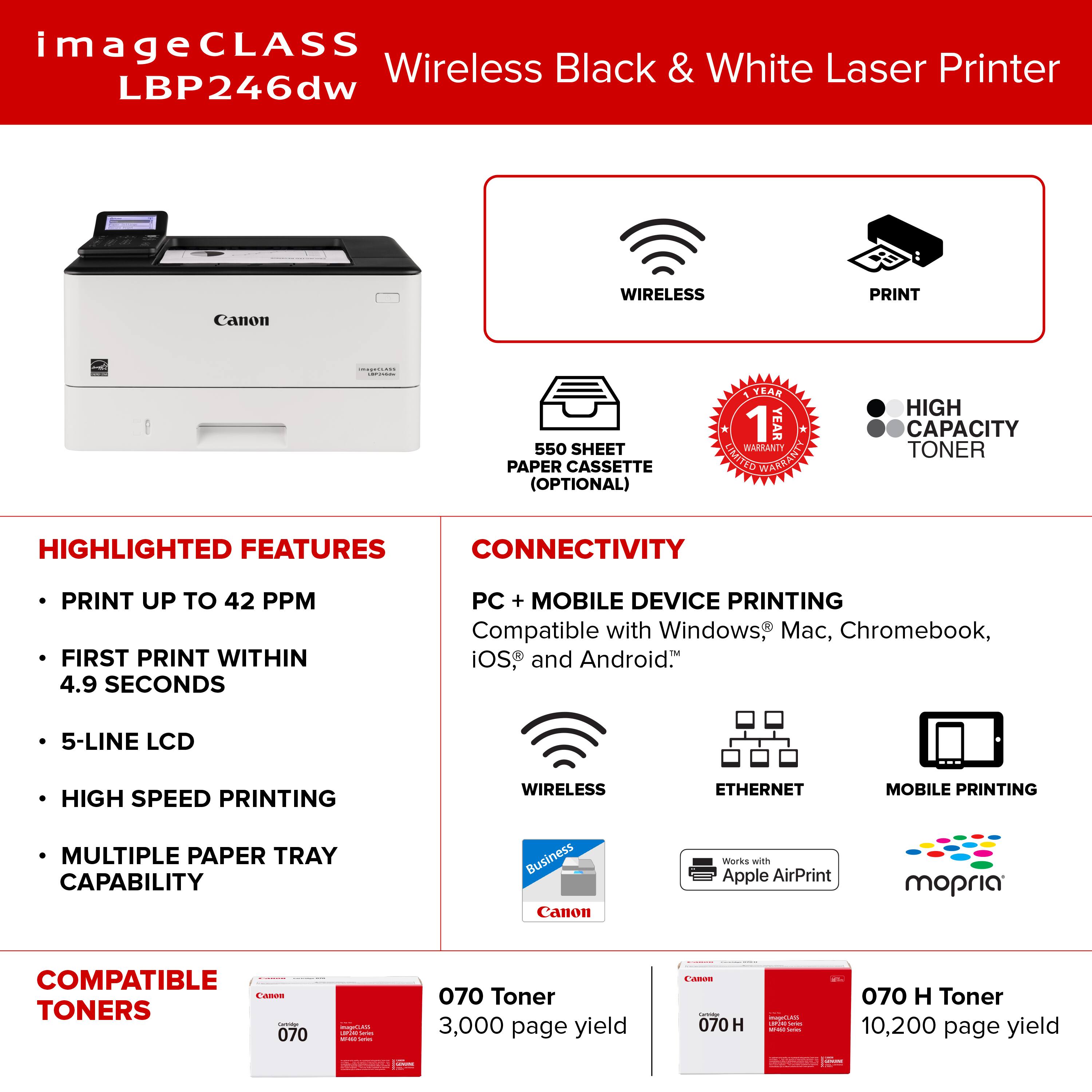 ImageCLASS Wireless Black & White Laser Printer LBP246dw WIRELESS PRINT Canon | 550 SHEET PAPER CASSETTE (OPTIONAL) YEAR 1 YEAR WARRANTY LMITTO WAGRANIY HIGH CAPACITY TONER HIGHLIGHTED FEATURES CONNECTIVITY PRINT UP TO 42 PPM FIRST PRINT WITHIN 4.9 SECONDS PC + MOBILE DEVICE PRINTING Compatible with Windows, Mac, Chromebook, iOS, and Android. 5-LINE LCD HIGH SPEED PRINTING WIRELESS ETHERNET MOBILE PRINTING MULTIPLE PAPER TRAY CAPABILITY Business Canon marks wnh Apple AirPrint mopria COMPATIBLE - TONERS: 070 I I | 070 Toner 3,000 page yield - - 070 H - -  - 1 : I 070 H Toner 10,200 page yield