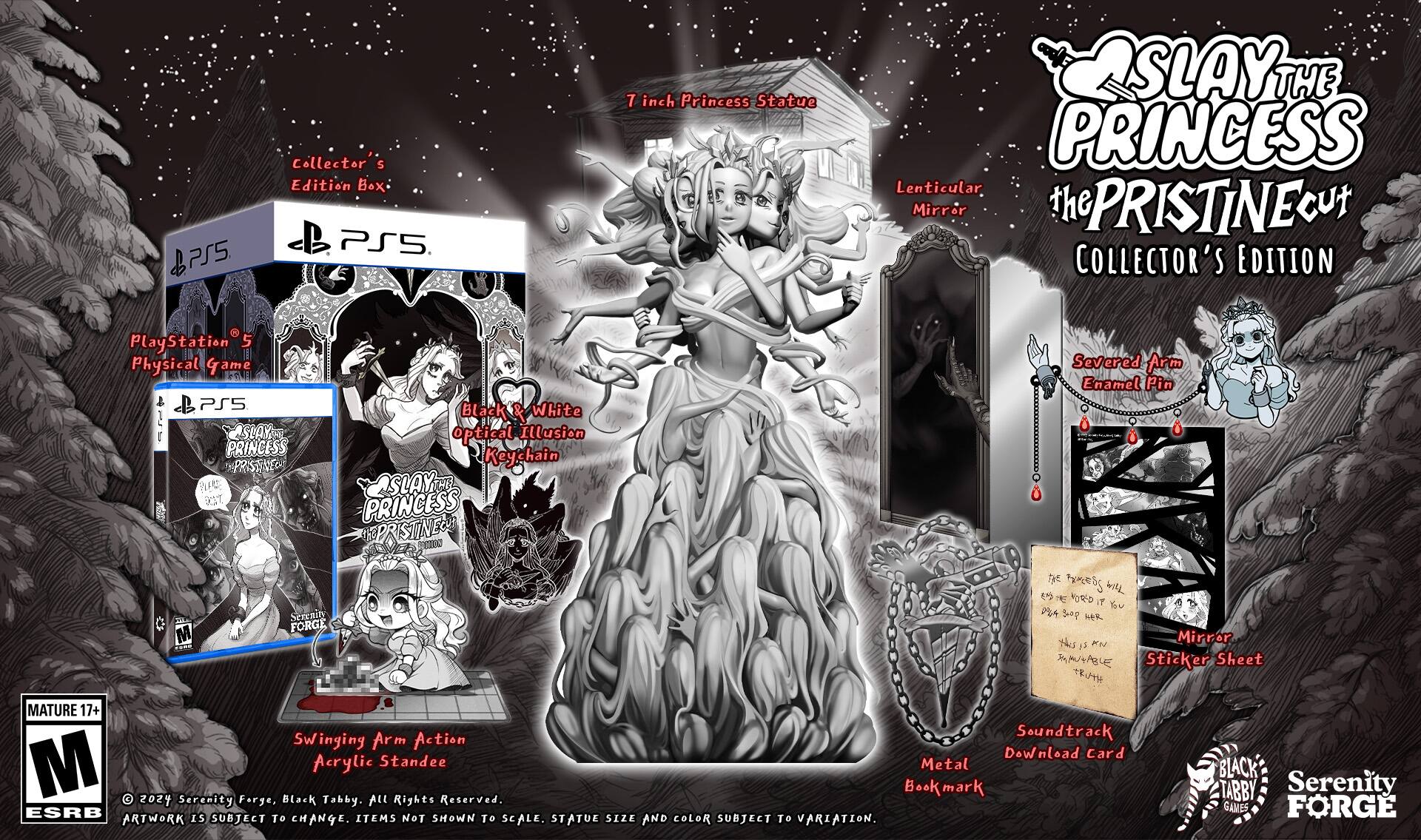 Slay of the Princess Collector's Edition Box:
* PS5 Collector's Edition
* 7 inch Princess Statue
* Lenticular Mirror
* PRISTINE Cut Collector's Edition
* PlayStation 5 Physical Game
* SLAY THE PRINCESS Lenticular Mirror
* Black & White optical illusion Keychain
* SLAY THE PRINCESS STONE CUTTERS USNO Severed Arm Enamel Pin
* 15+ Mature Content
* Swinging Arm Action Soundtrack Download Card
* Acrylic Standee
* Metal BLACK Bookmark
* TABBY, Serenity Forge, Black Tabby.
All rights reserved. ESRB subject to change. Size and scale subject to change. Statue and color subject to variation.