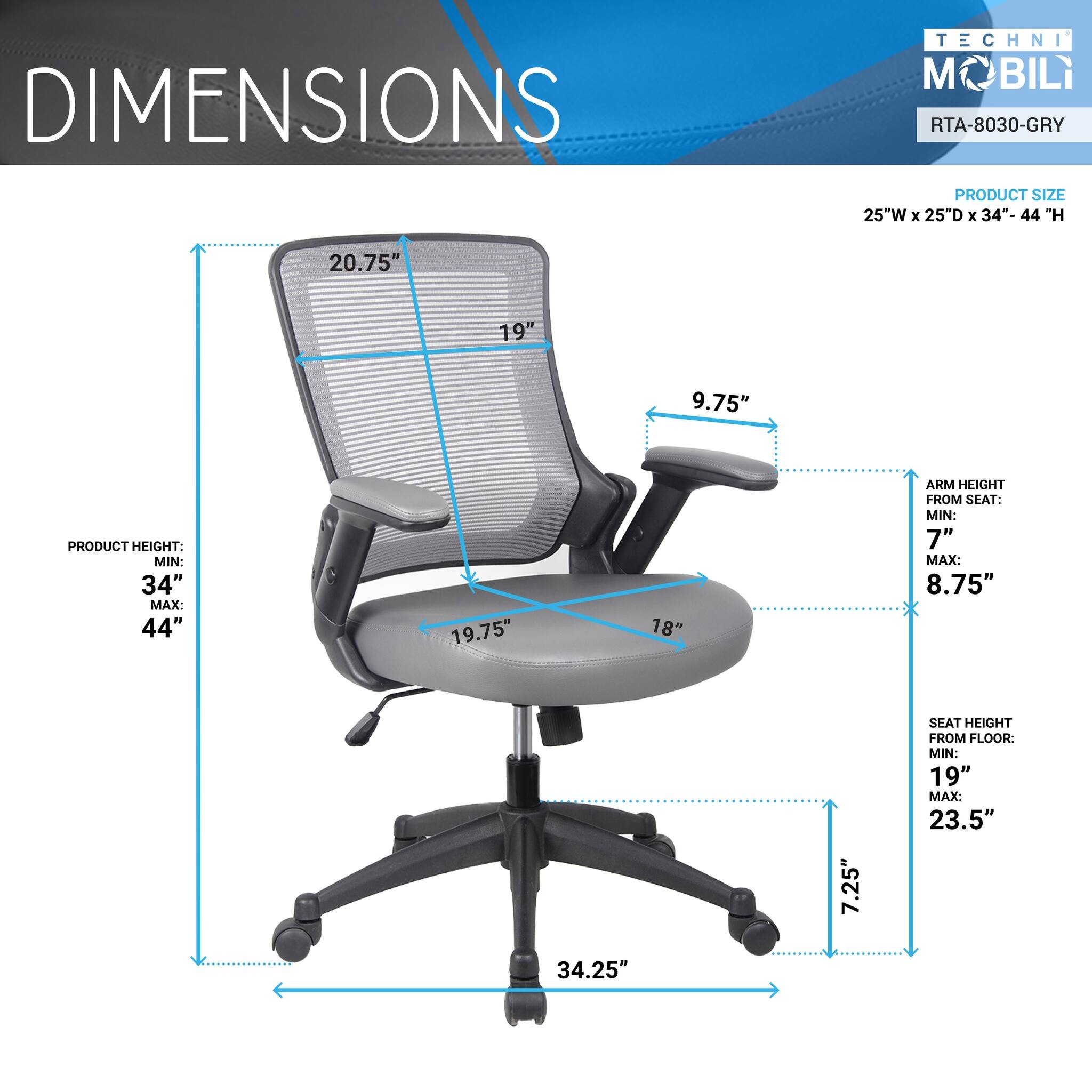 DIMENSIONS  
TECHNI MOBILI  
RTA-8030-GRY  

PRODUCT SIZE  
25"W x 25"D x 34"- 44" H  

PRODUCT HEIGHT:  
MIN: 34"  
MAX: 44"  

ARM HEIGHT FROM SEAT:  
MIN: 7"  
MAX: 8.75"  

SEAT HEIGHT FROM FLOOR:  
MIN: 19"  
MAX: 23.5"
