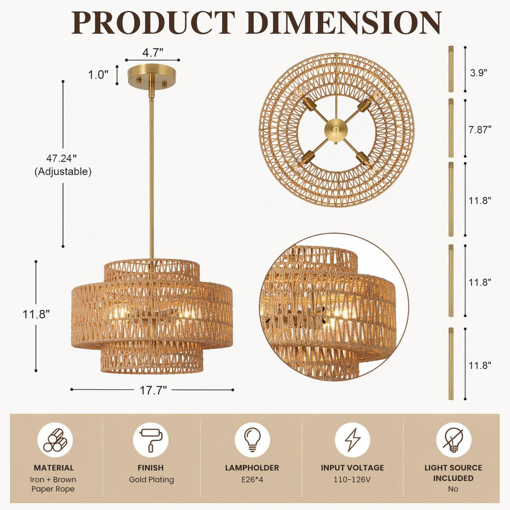 PRODUCT DIMENSION  
4.7" 1.0" 3.9" 7.87" 47.24" (Adjustable) 11.8" 11.8" 11.8" 11.8" 17.7"  
MATERIAL: Iron + Brown Paper Rope  
FINISH: Gold Plating  
LAMPHOLDER: E26*4  
INPUT VOLTAGE: 110-126V  
LIGHT SOURCE INCLUDED: No
