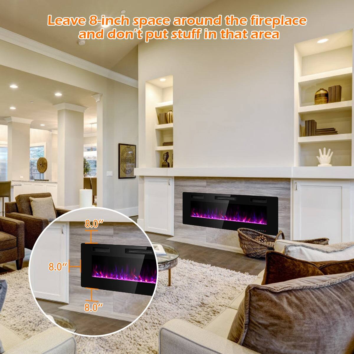 Leave 8-inch space around the fireplace and don't put stuff in that area.

8.0"  
8.0"  
8.0"