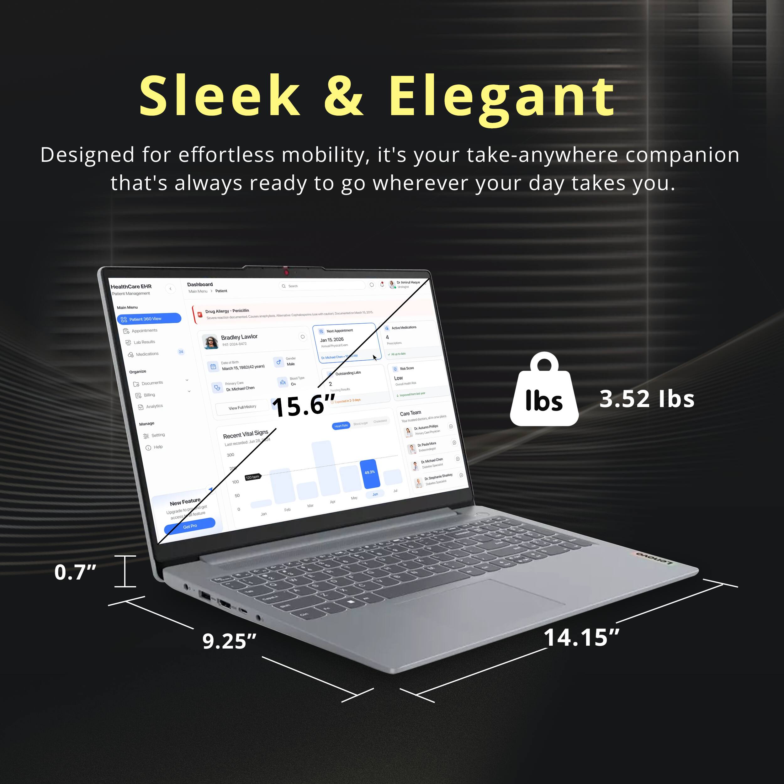 Sleek & Elegant  
Designed for effortless mobility, it's your take-anywhere companion that's always ready to go wherever your day takes you.

HealthCare DR Management  
Dashboard  
Visinisters: Potars  
Seads  
Service  
View Patient  
0mg xbergy Pericitin  
Appoletments LibRouts  
Bradey Lawlor Fill  
TexClyportnert Jan a 2026  
AdneVeduction 4 house  
Medium Organize Oscuments 550mg Analysics Manage 5mg Help  
Sodium Calories - INO % Ovent Controllogials Totale New Or 2 Dr.MilkarChen VierFulMatery 15.6" - Recent Vital Signs Last.ecadid adde 100 en W  
Italion Low Destrabile - Cire Total - - - - - - 2016/100 baceipt DOWOW mambed  
lbs  
3.52 lbs  
NewFeature Upgradele.ge  
0  
is  
0.7" I  
X a A 9.25"  
3 Wt y on  
M 9 C X Z % -  
S 8
