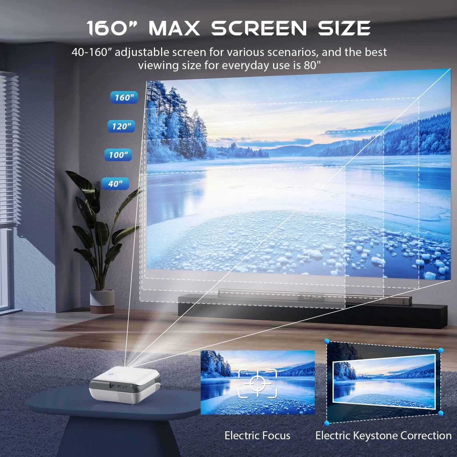 160" MAX SCREEN SIZE

40-160" adjustable screen for various scenarios, and the best viewing size for everyday use is 80"

160"
120"
100"
40"

Electric Focus
Electric Keystone Correction