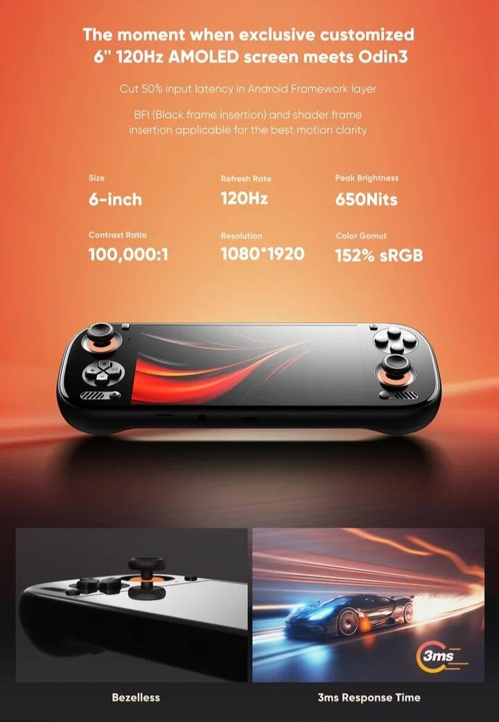 The moment when exclusive customized 6" 120Hz AMOLED screen meets Odin3

Cut 50% input latency in Android Framework layer

BFI (Black frame insertion) and shader frame insertion applicable for the best motion clarity

Size: 6-inch

Refresh Rate: 120Hz

Peak Brightness: 650Nits

Contrast Ratio: 100,000:1

Resolution: 1080*1920

Color Gamut: 152% sRGB

Bezelless

3ms Response Time