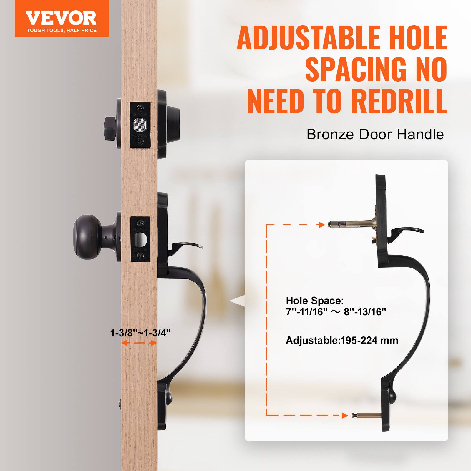 VEVOR TOUGH TOOLS. HALF PRICE
ADJUSTABLE HOLE SPACING NO NEED TO REDRILL
Bronze Door Handle
Hole Space: 7"-11/16" ~ 8"-13/16"
Adjustable: 195-224 mm
1-3/8"~1-3/4"