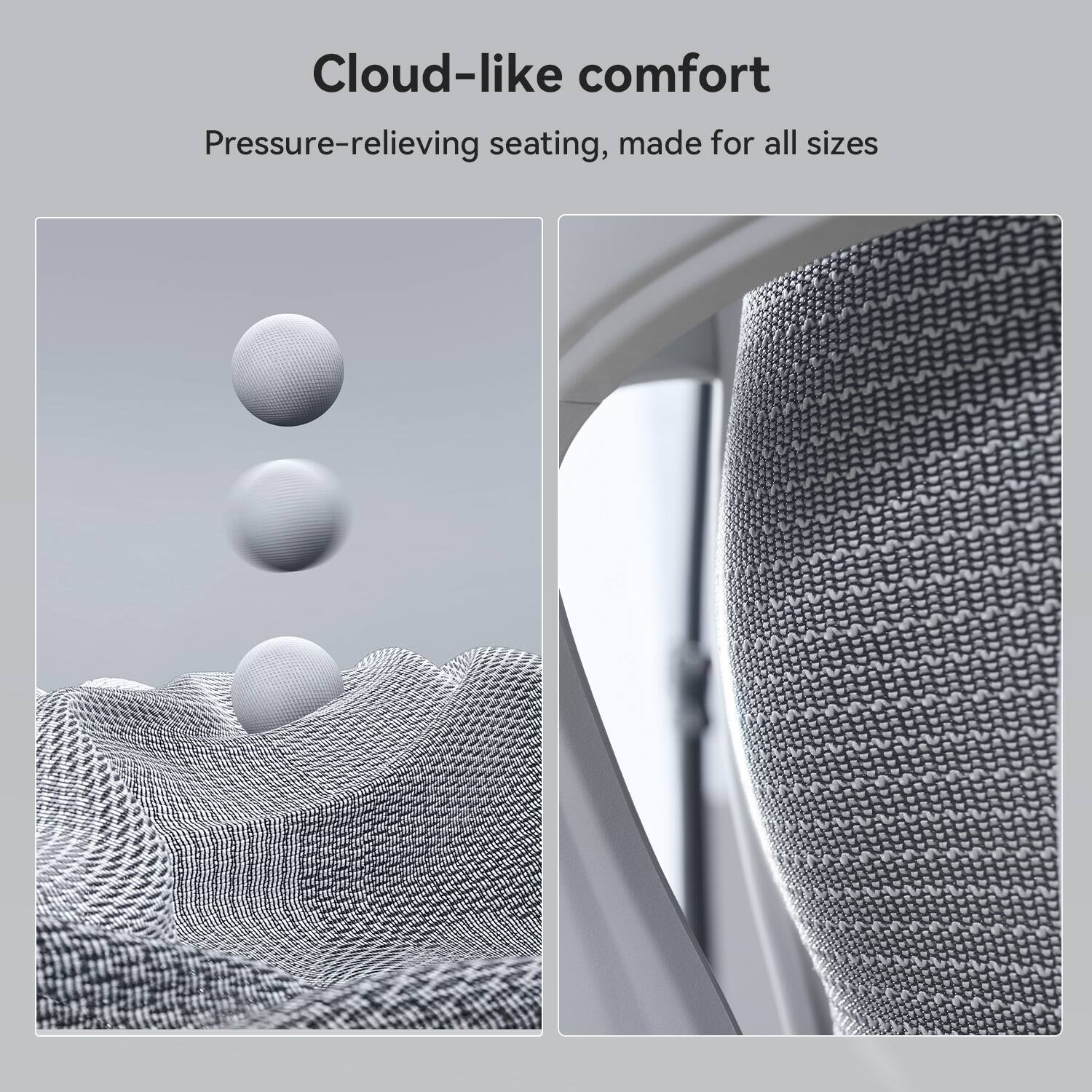 Cloud-like comfort
Pressure-relieving seating, made for all sizes