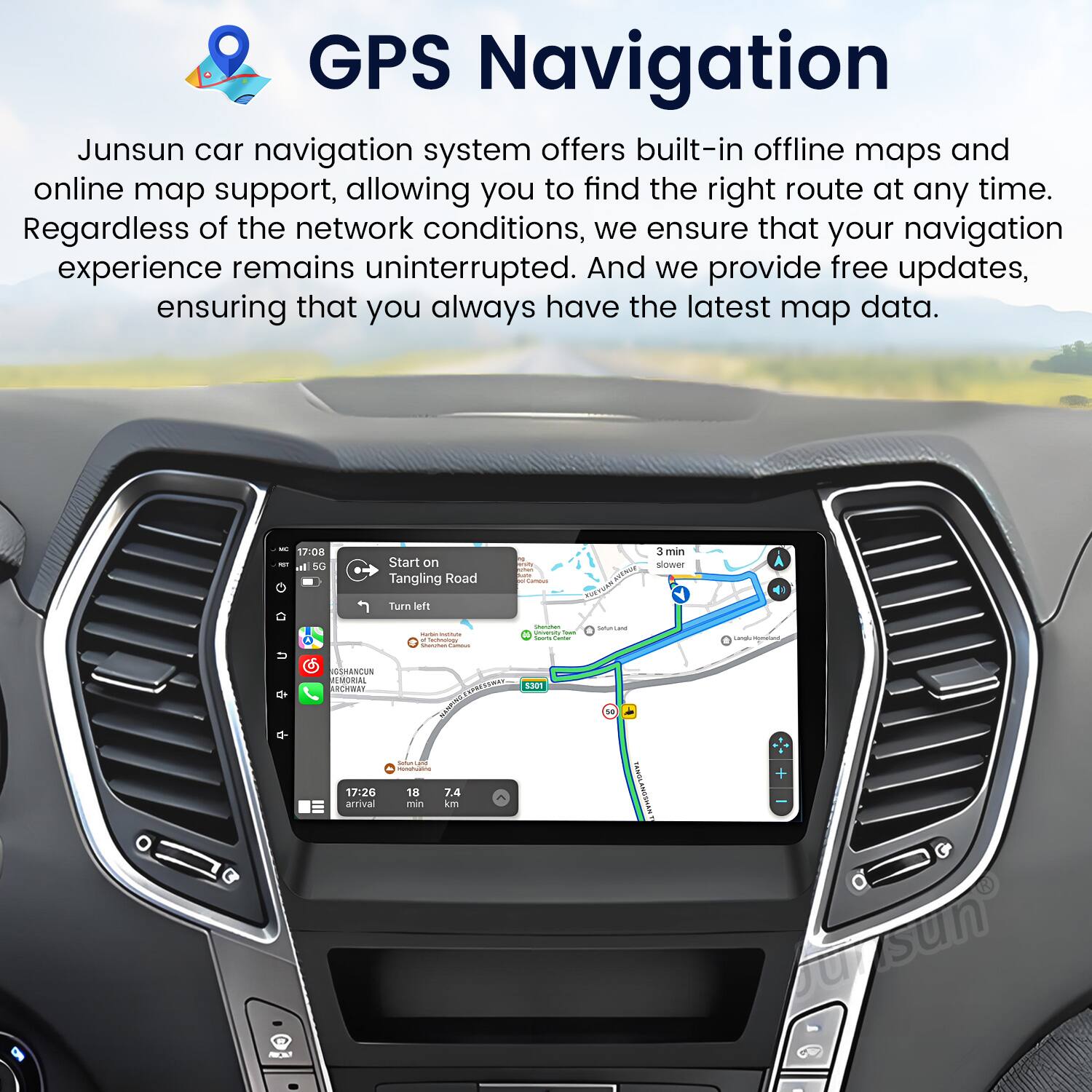GPS Navigation

Junsun car navigation system offers built-in offline maps and online map support, allowing you to find the right route at any time. Regardless of the network conditions, we ensure that your navigation experience remains uninterrupted. And we provide free updates, ensuring that you always have the latest map data.

- 17:08 - Start on Tangling Road
- Turn left
- 3 min
- 7.4 km
- 18 min
- 17:26 arrival