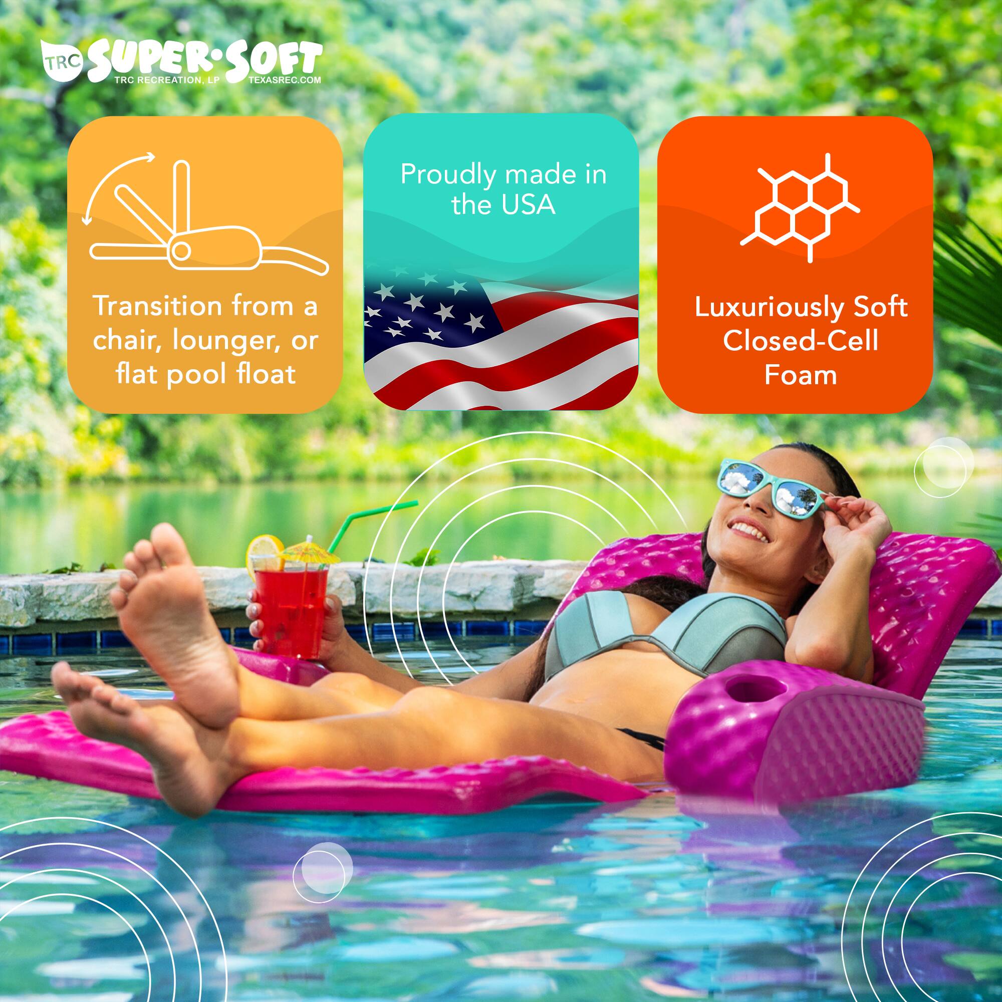 TRC SUPER SOFT  
TRC RECREATION, LP  
TEXASREC.COM  
Proudly made in the USA  
Transition from a chair, lounger, or flat pool float  
Luxuriously Soft Closed-Cell Foam