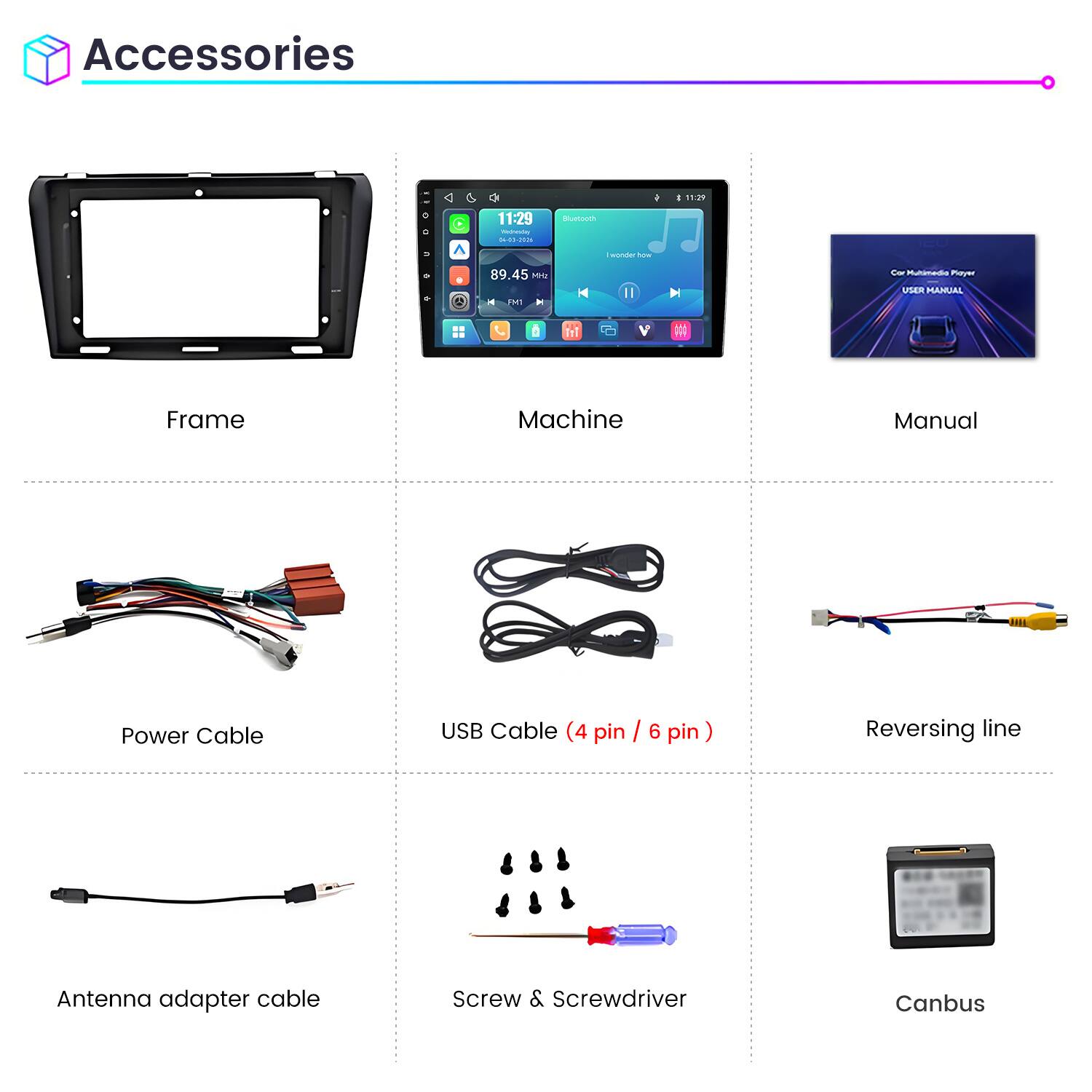Accessories

11:29
11:29 Weineving 04-03-2026
Bluetooth
wonder how
89.45 Mrz FM1
Cor Multimedia Playz USER MANUAL

Frame
Machine
Manual
Power Cable
USB Cable (4 pin / 6 pin)
Reversing line
Antenna adapter cable
Screw & Screwdriver
Canbus