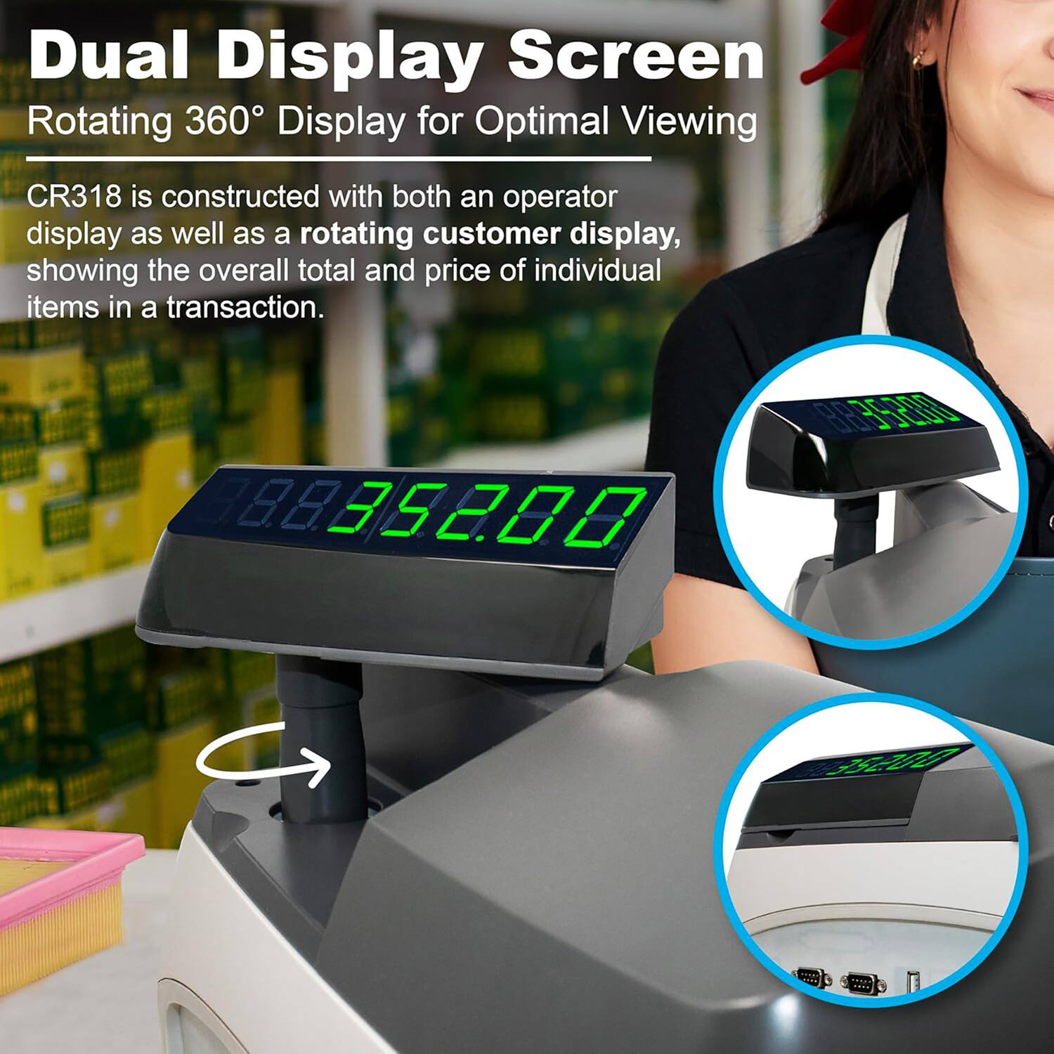 Dual Display Screen  
Rotating 360° Display for Optimal Viewing  

CR318 is constructed with both an operator display as well as a rotating customer display, showing the overall total and price of individual items in a transaction.