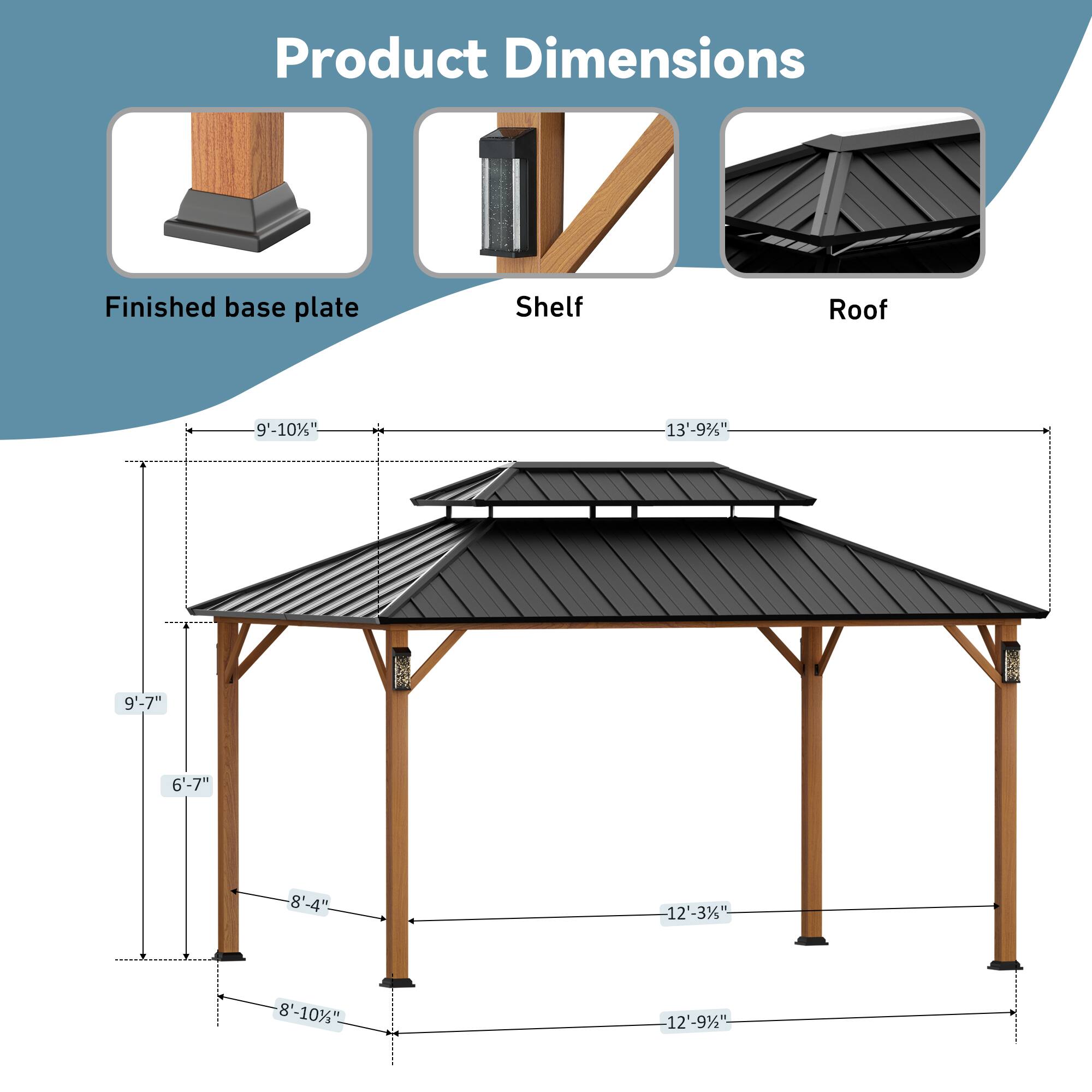 Product Dimensions  
Finished base plate: 9'-10"  
Shelf: 13'-9"  
Roof: 9'-7"  
6'-7"  
8'-4"  
12'-3"  
8'-10"  
12'-9"