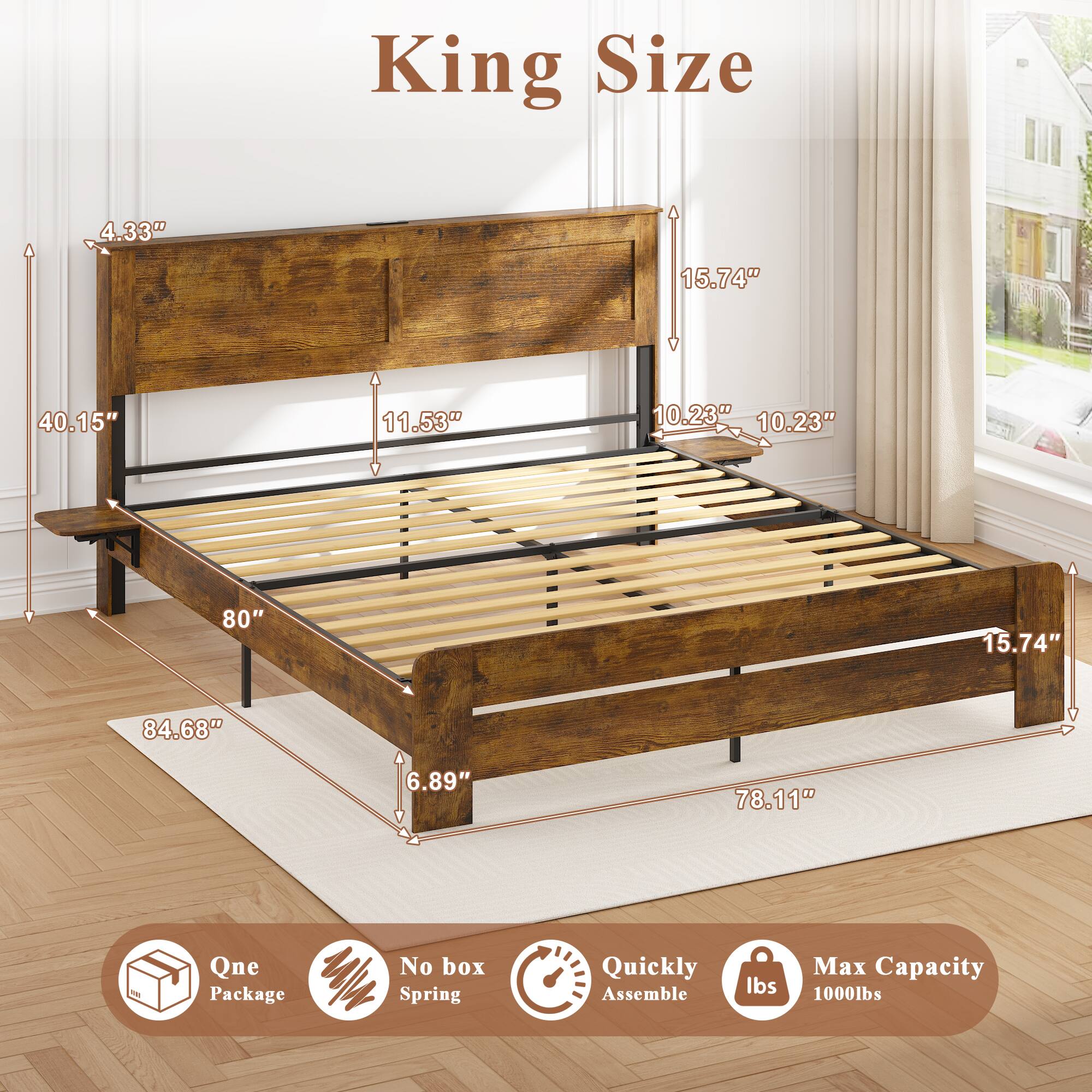 King Size  
4.33"  
15.74"  
40.15"  
11.53"  
10.23"  
10.23"  
80"  
84.68"  
6.89"  
78.11"  

Qne Package  
No box Spring  
Quickly Assemble  
Max Capacity 1000lbs