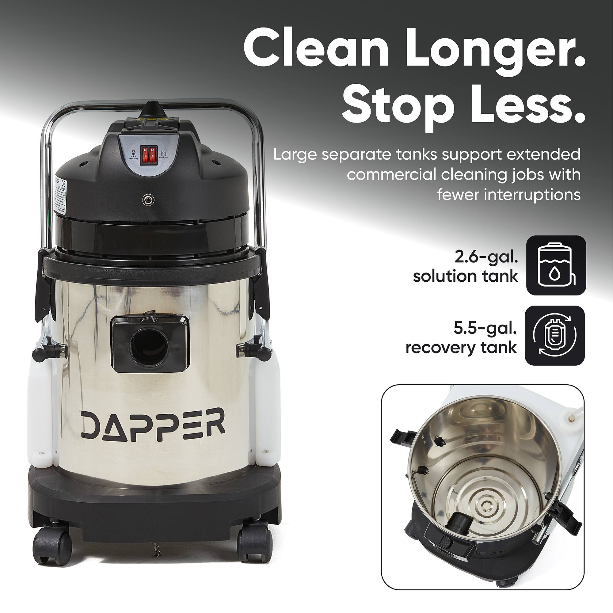 Clean Longer. Stop Less.  
Large separate tanks support extended commercial cleaning jobs with fewer interruptions  
2.6-gal. solution tank  
5.5-gal. recovery tank  
DAPPER